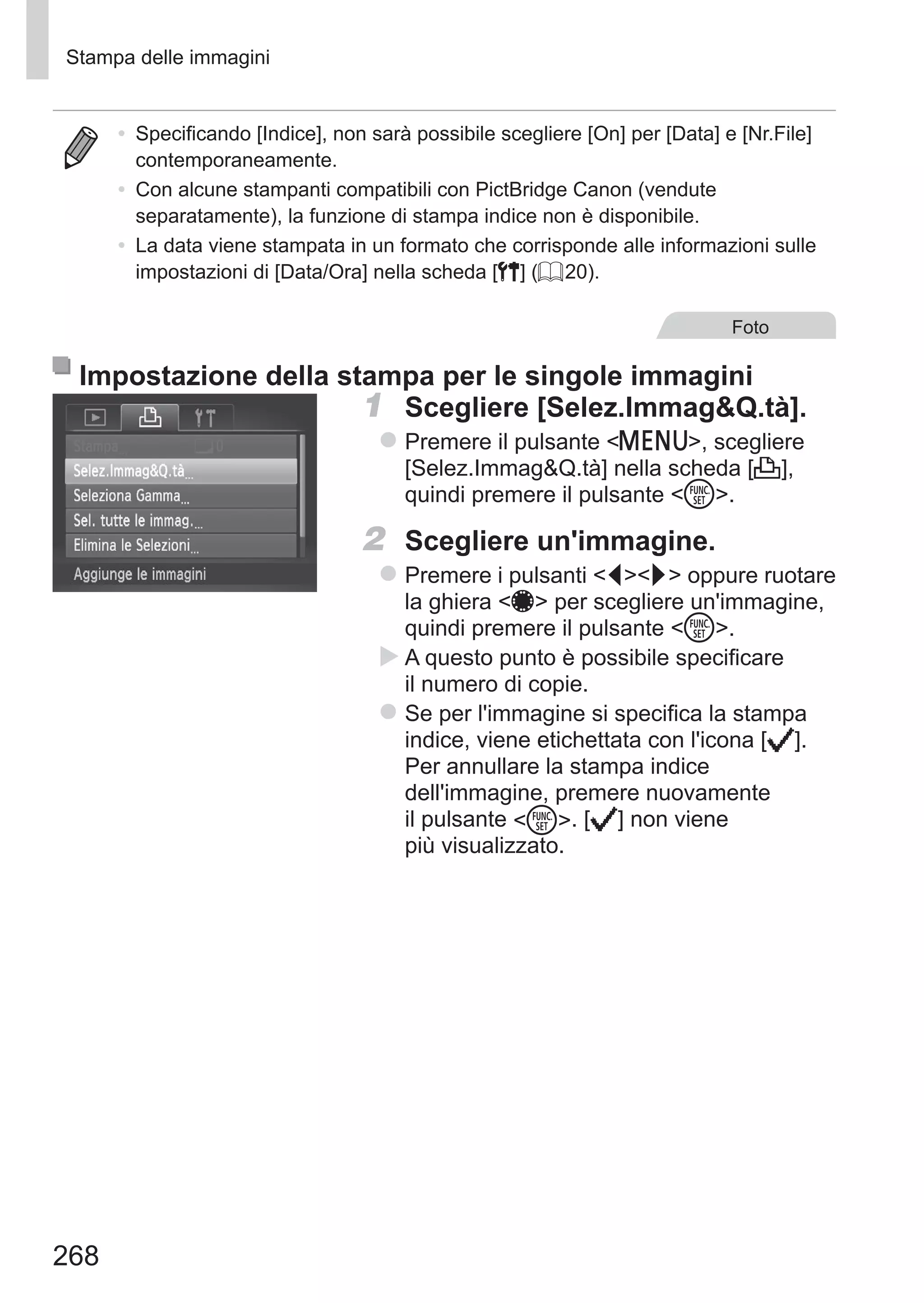 268
Stampa delle immagini
•	 Specificando [Indice], non sarà possibile scegliere [On] per [Data] e [Nr.File]
contemporaneamente.
•	 Con alcune stampanti compatibili con PictBridge Canon (vendute
separatamente), la funzione di stampa indice non è disponibile.
•	 La data viene stampata in un formato che corrisponde alle informazioni sulle
impostazioni di [Data/Ora] nella scheda [3] (= 20).
Foto
Impostazione della stampa per le singole immagini
1	 Scegliere [Selez.ImmagQ.tà].
zz Premere il pulsante n, scegliere
[Selez.ImmagQ.tà] nella scheda [2],
quindi premere il pulsante m.
2	 Scegliere un'immagine.
zz Premere i pulsanti qr oppure ruotare
la ghiera 7 per scegliere un'immagine,
quindi premere il pulsante m.
XX A questo punto è possibile specificare
il numero di copie.
zz Se per l'immagine si specifica la stampa
indice, viene etichettata con l'icona [ ]. 	
Per annullare la stampa indice
dell'immagine, premere nuovamente
il pulsante m. [ ] non viene
più visualizzato.
 