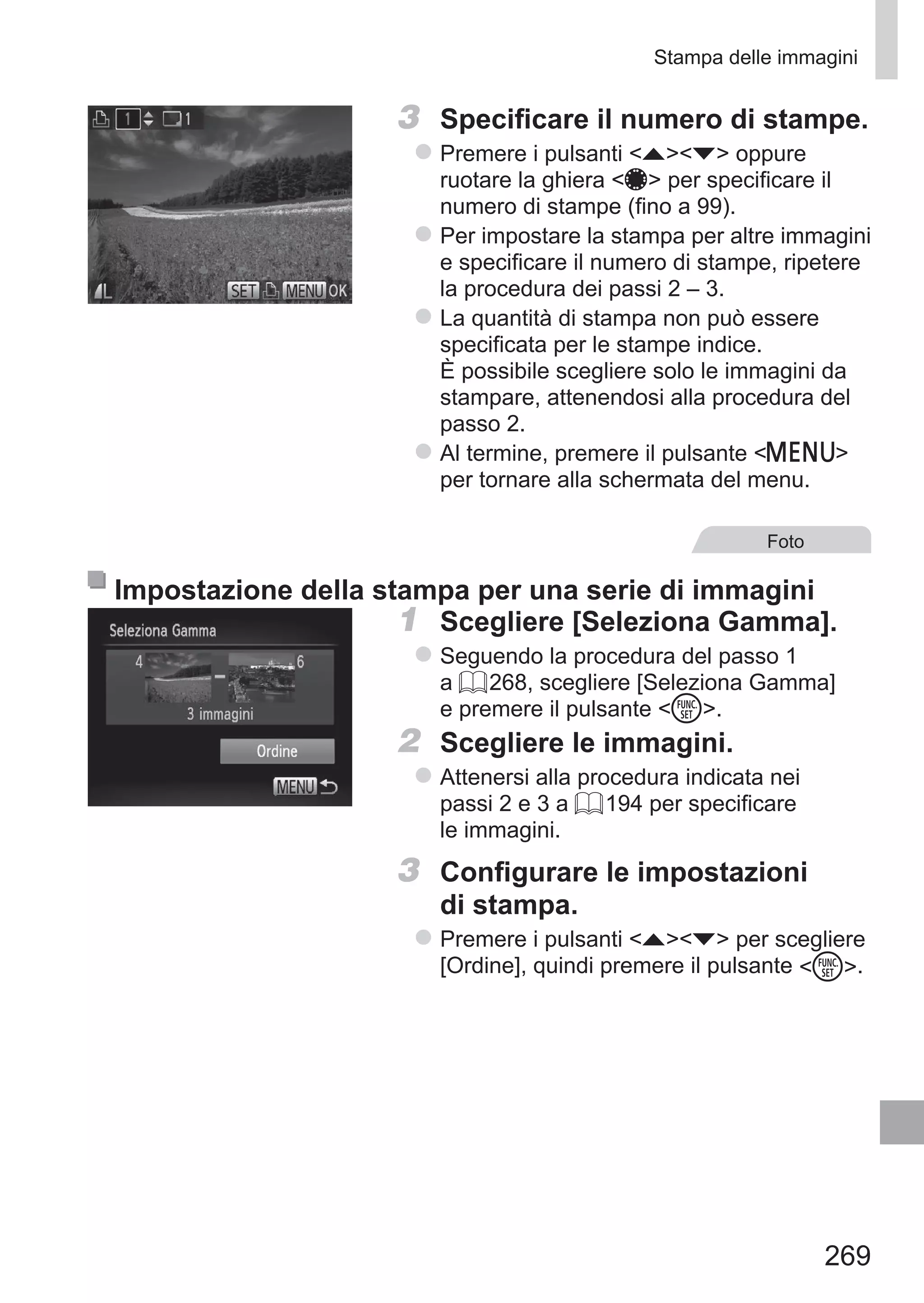 269
Stampa delle immagini
3	 Specificare il numero di stampe.
zz Premere i pulsanti op oppure
ruotare la ghiera 7 per specificare il
numero di stampe (fino a 99).
zz Per impostare la stampa per altre immagini
e specificare il numero di stampe, ripetere
la procedura dei passi 2 – 3.
zz La quantità di stampa non può essere
specificata per le stampe indice.
È possibile scegliere solo le immagini da
stampare, attenendosi alla procedura del
passo 2.
zz Al termine, premere il pulsante n
per tornare alla schermata del menu.
Foto
Impostazione della stampa per una serie di immagini
1	 Scegliere [Seleziona Gamma].
zz Seguendo la procedura del passo 1
a = 268, scegliere [Seleziona Gamma]
e premere il pulsante m.
2	 Scegliere le immagini.
zz Attenersi alla procedura indicata nei
passi 2 e 3 a = 194 per specificare
le immagini.
3	 Configurare le impostazioni
di stampa.
zz Premere i pulsanti op per scegliere
[Ordine], quindi premere il pulsante m.
 