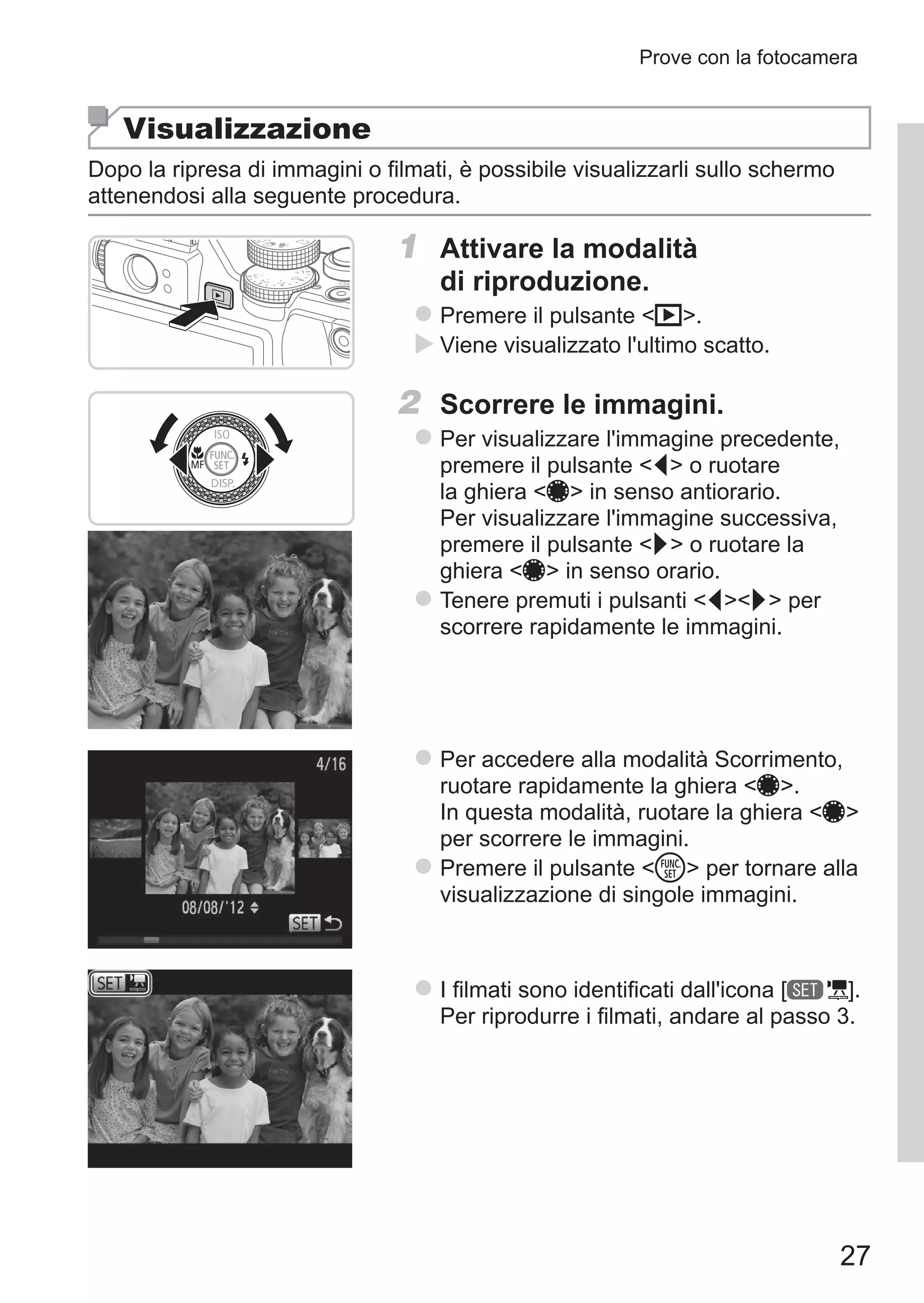 27
Prove con la fotocamera
Visualizzazione
Dopo la ripresa di immagini o filmati, è possibile visualizzarli sullo schermo
attenendosi alla seguente procedura.
1	 Attivare la modalità
di riproduzione.
zz Premere il pulsante 1.
XX Viene visualizzato l'ultimo scatto.
2	 Scorrere le immagini.
zz Per visualizzare l'immagine precedente,
premere il pulsante q o ruotare
la ghiera 7 in senso antiorario.
Per visualizzare l'immagine successiva,
premere il pulsante r o ruotare la
ghiera 7 in senso orario.
zz Tenere premuti i pulsanti qr per
scorrere rapidamente le immagini.
zz Per accedere alla modalità Scorrimento,
ruotare rapidamente la ghiera 7.
In questa modalità, ruotare la ghiera 7
per scorrere le immagini.
zz Premere il pulsante m per tornare alla
visualizzazione di singole immagini.
zz I filmati sono identificati dall'icona [ ].
Per riprodurre i filmati, andare al passo 3.
 