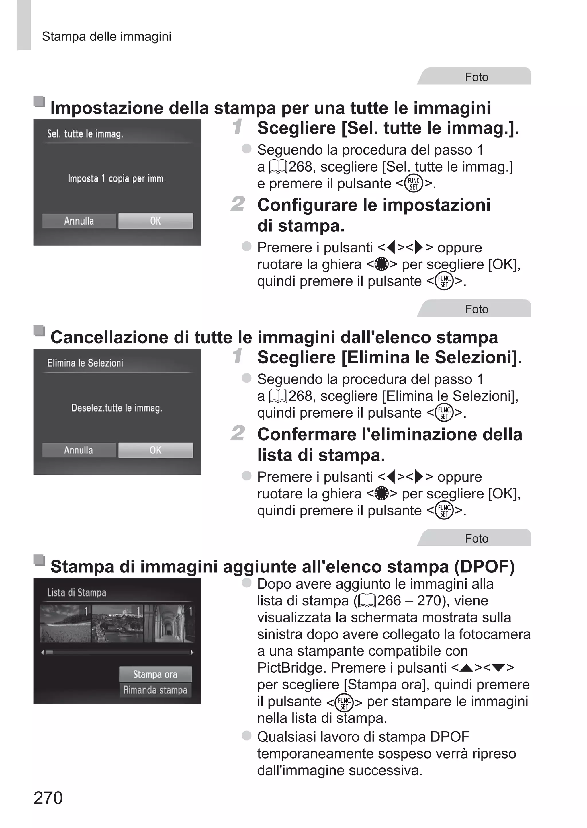 270
Stampa delle immagini
Foto
Impostazione della stampa per una tutte le immagini
1	 Scegliere [Sel. tutte le immag.].
zz Seguendo la procedura del passo 1
a = 268, scegliere [Sel. tutte le immag.]
e premere il pulsante m.
2	 Configurare le impostazioni
di stampa.
zz Premere i pulsanti qr oppure
ruotare la ghiera 7 per scegliere [OK],
quindi premere il pulsante m.
Foto
Cancellazione di tutte le immagini dall'elenco stampa
1	 Scegliere [Elimina le Selezioni].
zz Seguendo la procedura del passo 1
a = 268, scegliere [Elimina le Selezioni],
quindi premere il pulsante m.
2	 Confermare l'eliminazione della
lista di stampa.
zz Premere i pulsanti qr oppure
ruotare la ghiera 7 per scegliere [OK],
quindi premere il pulsante m.
Foto
Stampa di immagini aggiunte all'elenco stampa (DPOF)
zz Dopo avere aggiunto le immagini alla
lista di stampa (= 266 – 270), viene
visualizzata la schermata mostrata sulla
sinistra dopo avere collegato la fotocamera
a una stampante compatibile con
PictBridge. Premere i pulsanti op
per scegliere [Stampa ora], quindi premere
il pulsante m per stampare le immagini
nella lista di stampa.
zz Qualsiasi lavoro di stampa DPOF
temporaneamente sospeso verrà ripreso
dall'immagine successiva.
 