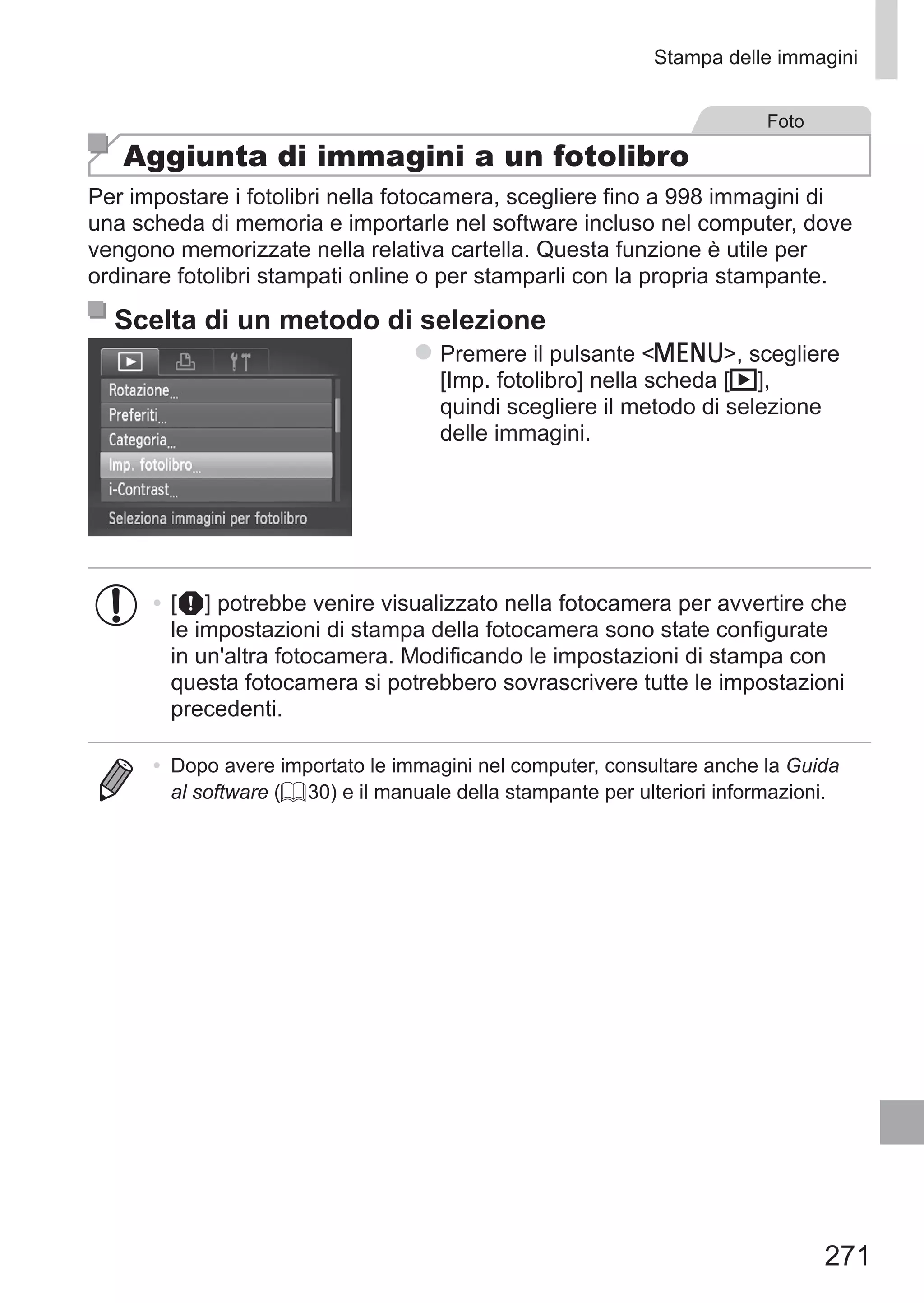 271
Stampa delle immagini
Foto
Aggiunta di immagini a un fotolibro
Per impostare i fotolibri nella fotocamera, scegliere fino a 998 immagini di
una scheda di memoria e importarle nel software incluso nel computer, dove
vengono memorizzate nella relativa cartella. Questa funzione è utile per
ordinare fotolibri stampati online o per stamparli con la propria stampante.
Scelta di un metodo di selezione
zz Premere il pulsante n, scegliere
[Imp. fotolibro] nella scheda [1],
quindi scegliere il metodo di selezione
delle immagini.
•	[ ] potrebbe venire visualizzato nella fotocamera per avvertire che
le impostazioni di stampa della fotocamera sono state configurate
in un'altra fotocamera. Modificando le impostazioni di stampa con
questa fotocamera si potrebbero sovrascrivere tutte le impostazioni
precedenti.
•	 Dopo avere importato le immagini nel computer, consultare anche la Guida
al software (= 30) e il manuale della stampante per ulteriori informazioni.
 