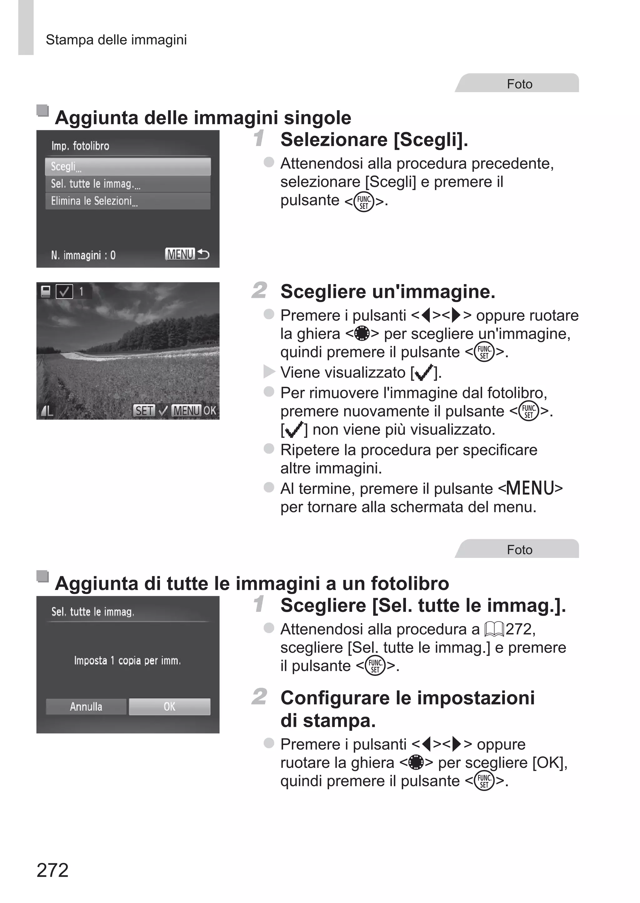 272
Stampa delle immagini
Foto
Aggiunta delle immagini singole
1	 Selezionare [Scegli].
zz Attenendosi alla procedura precedente,
selezionare [Scegli] e premere il
pulsante m.
2	 Scegliere un'immagine.
zz Premere i pulsanti qr oppure ruotare
la ghiera 7 per scegliere un'immagine,
quindi premere il pulsante m.
XX Viene visualizzato [ ].
zz Per rimuovere l'immagine dal fotolibro,
premere nuovamente il pulsante m. 	
[ ] non viene più visualizzato.
zz Ripetere la procedura per specificare
altre immagini.
zz Al termine, premere il pulsante n
per tornare alla schermata del menu.
Foto
Aggiunta di tutte le immagini a un fotolibro
1	 Scegliere [Sel. tutte le immag.].
zz Attenendosi alla procedura a = 272,
scegliere [Sel. tutte le immag.] e premere
il pulsante m.
2	 Configurare le impostazioni
di stampa.
zz Premere i pulsanti qr oppure
ruotare la ghiera 7 per scegliere [OK],
quindi premere il pulsante m.
 