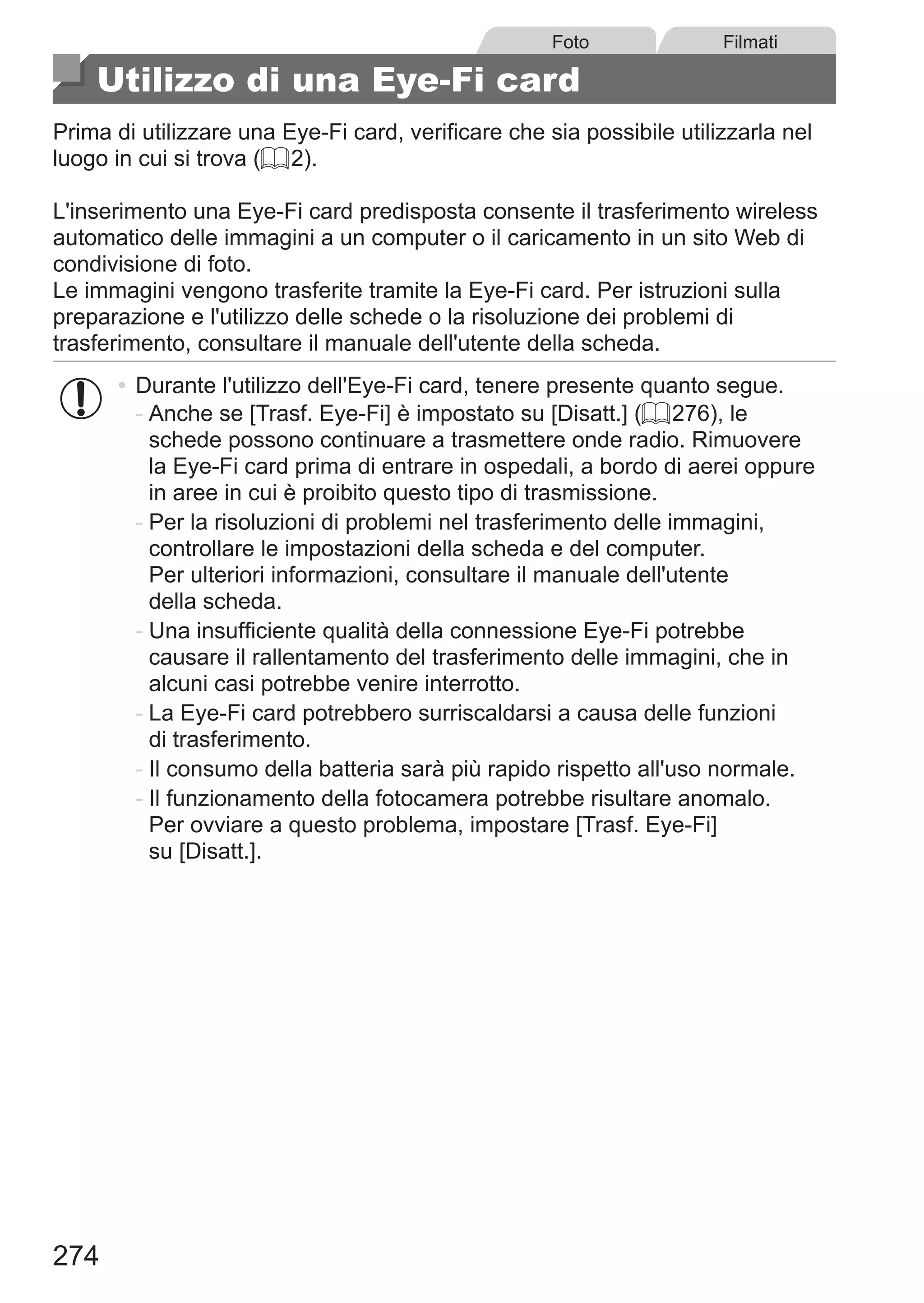 274
Foto Filmati
Utilizzo di una Eye-Fi card
Prima di utilizzare una Eye-Fi card, verificare che sia possibile utilizzarla nel
luogo in cui si trova (= 2).
L'inserimento una Eye-Fi card predisposta consente il trasferimento wireless
automatico delle immagini a un computer o il caricamento in un sito Web di
condivisione di foto.
Le immagini vengono trasferite tramite la Eye-Fi card. Per istruzioni sulla
preparazione e l'utilizzo delle schede o la risoluzione dei problemi di
trasferimento, consultare il manuale dell'utente della scheda.
•	Durante l'utilizzo dell'Eye-Fi card, tenere presente quanto segue.
-	Anche se [Trasf. Eye-Fi] è impostato su [Disatt.] (= 276), le
schede possono continuare a trasmettere onde radio. Rimuovere
la Eye-Fi card prima di entrare in ospedali, a bordo di aerei oppure
in aree in cui è proibito questo tipo di trasmissione.
-	Per la risoluzioni di problemi nel trasferimento delle immagini,
controllare le impostazioni della scheda e del computer.
Per ulteriori informazioni, consultare il manuale dell'utente
della scheda.
-	Una insufficiente qualità della connessione Eye-Fi potrebbe
causare il rallentamento del trasferimento delle immagini, che in
alcuni casi potrebbe venire interrotto.
-	La Eye-Fi card potrebbero surriscaldarsi a causa delle funzioni
di trasferimento.
-	Il consumo della batteria sarà più rapido rispetto all'uso normale.
-	Il funzionamento della fotocamera potrebbe risultare anomalo.
Per ovviare a questo problema, impostare [Trasf. Eye-Fi]
su [Disatt.].
 