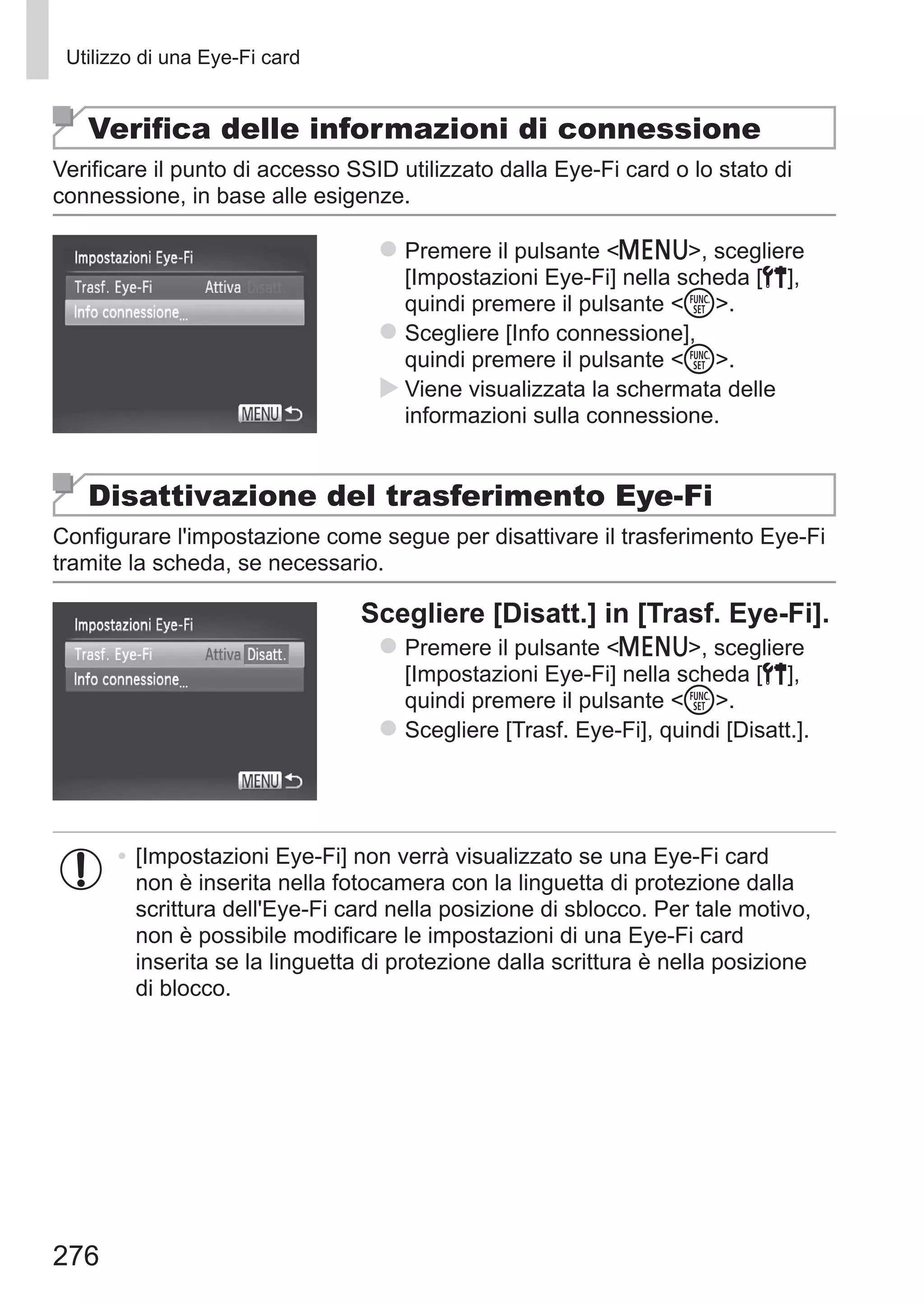 276
Utilizzo di una Eye-Fi card
Verifica delle informazioni di connessione
Verificare il punto di accesso SSID utilizzato dalla Eye-Fi card o lo stato di
connessione, in base alle esigenze.
zz Premere il pulsante n, scegliere
[Impostazioni Eye-Fi] nella scheda [3],
quindi premere il pulsante m.
zz Scegliere [Info connessione],
quindi premere il pulsante m.
XX Viene visualizzata la schermata delle
informazioni sulla connessione.
Disattivazione del trasferimento Eye-Fi
Configurare l'impostazione come segue per disattivare il trasferimento Eye-Fi
tramite la scheda, se necessario.
Scegliere [Disatt.] in [Trasf. Eye-Fi].
zz Premere il pulsante n, scegliere
[Impostazioni Eye-Fi] nella scheda [3],
quindi premere il pulsante m.
zz Scegliere [Trasf. Eye-Fi], quindi [Disatt.].
•	[Impostazioni Eye-Fi] non verrà visualizzato se una Eye-Fi card
non è inserita nella fotocamera con la linguetta di protezione dalla
scrittura dell'Eye-Fi card nella posizione di sblocco. Per tale motivo,
non è possibile modificare le impostazioni di una Eye-Fi card
inserita se la linguetta di protezione dalla scrittura è nella posizione
di blocco.
 