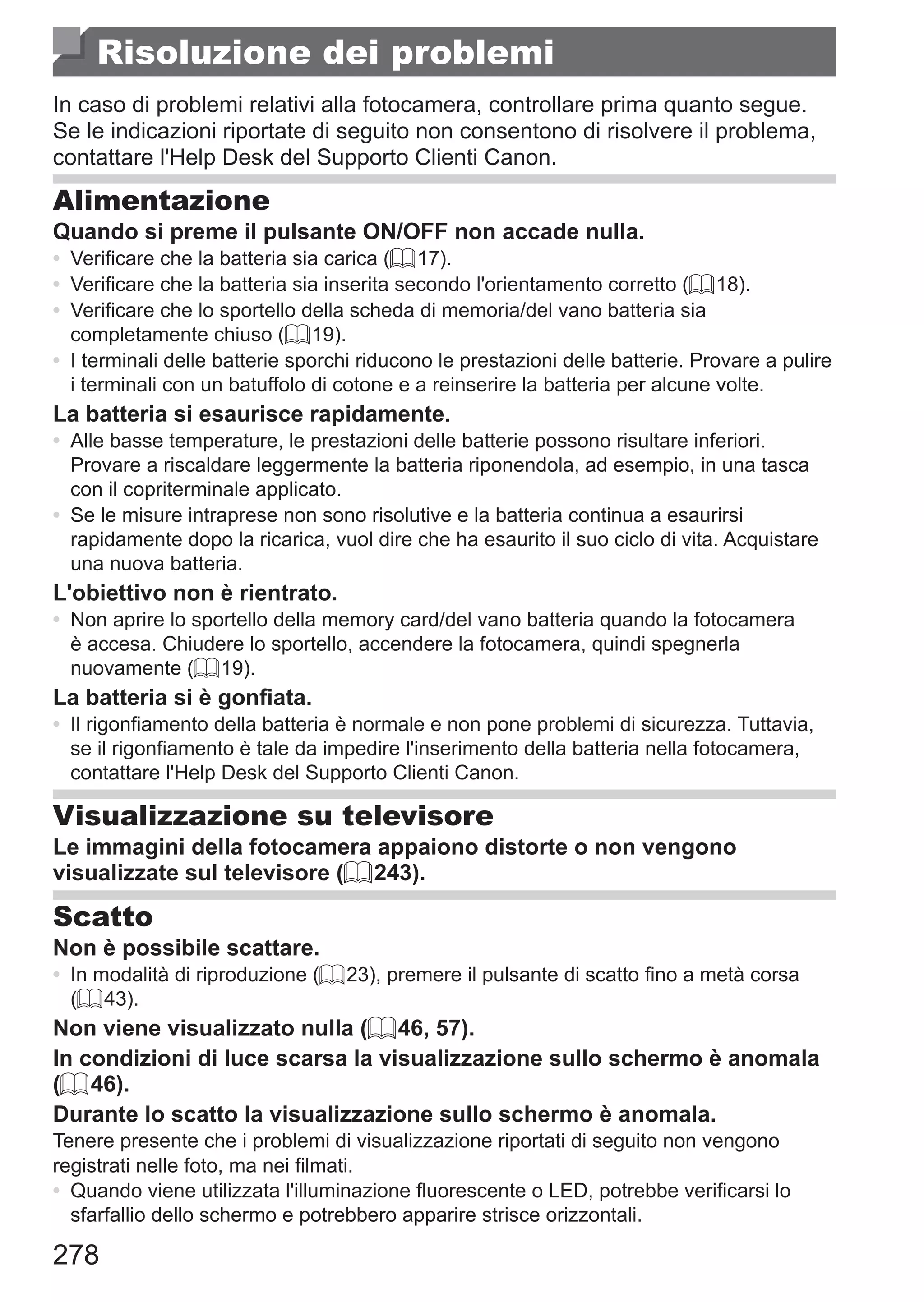 278
Risoluzione dei problemi
In caso di problemi relativi alla fotocamera, controllare prima quanto segue.
Se le indicazioni riportate di seguito non consentono di risolvere il problema,
contattare l'Help Desk del Supporto Clienti Canon.
Alimentazione
Quando si preme il pulsante ON/OFF non accade nulla.
•	 Verificare che la batteria sia carica (= 17).
•	 Verificare che la batteria sia inserita secondo l'orientamento corretto (= 18).
•	 Verificare che lo sportello della scheda di memoria/del vano batteria sia
completamente chiuso (= 19).
•	 I terminali delle batterie sporchi riducono le prestazioni delle batterie. Provare a pulire
i terminali con un batuffolo di cotone e a reinserire la batteria per alcune volte.
La batteria si esaurisce rapidamente.
•	 Alle basse temperature, le prestazioni delle batterie possono risultare inferiori.
Provare a riscaldare leggermente la batteria riponendola, ad esempio, in una tasca
con il copriterminale applicato.
•	 Se le misure intraprese non sono risolutive e la batteria continua a esaurirsi
rapidamente dopo la ricarica, vuol dire che ha esaurito il suo ciclo di vita. Acquistare
una nuova batteria.
L'obiettivo non è rientrato.
•	 Non aprire lo sportello della memory card/del vano batteria quando la fotocamera
è accesa. Chiudere lo sportello, accendere la fotocamera, quindi spegnerla
nuovamente (= 19).
La batteria si è gonfiata.
•	 Il rigonfiamento della batteria è normale e non pone problemi di sicurezza. Tuttavia,
se il rigonfiamento è tale da impedire l'inserimento della batteria nella fotocamera,
contattare l'Help Desk del Supporto Clienti Canon.
Visualizzazione su televisore
Le immagini della fotocamera appaiono distorte o non vengono
visualizzate sul televisore (= 243).
Scatto
Non è possibile scattare.
•	 In modalità di riproduzione (= 23), premere il pulsante di scatto fino a metà corsa
(= 43).
Non viene visualizzato nulla (= 46, 57).
In condizioni di luce scarsa la visualizzazione sullo schermo è anomala
(= 46).
Durante lo scatto la visualizzazione sullo schermo è anomala.
Tenere presente che i problemi di visualizzazione riportati di seguito non vengono
registrati nelle foto, ma nei filmati.
•	 Quando viene utilizzata l'illuminazione fluorescente o LED, potrebbe verificarsi lo
sfarfallio dello schermo e potrebbero apparire strisce orizzontali.
 