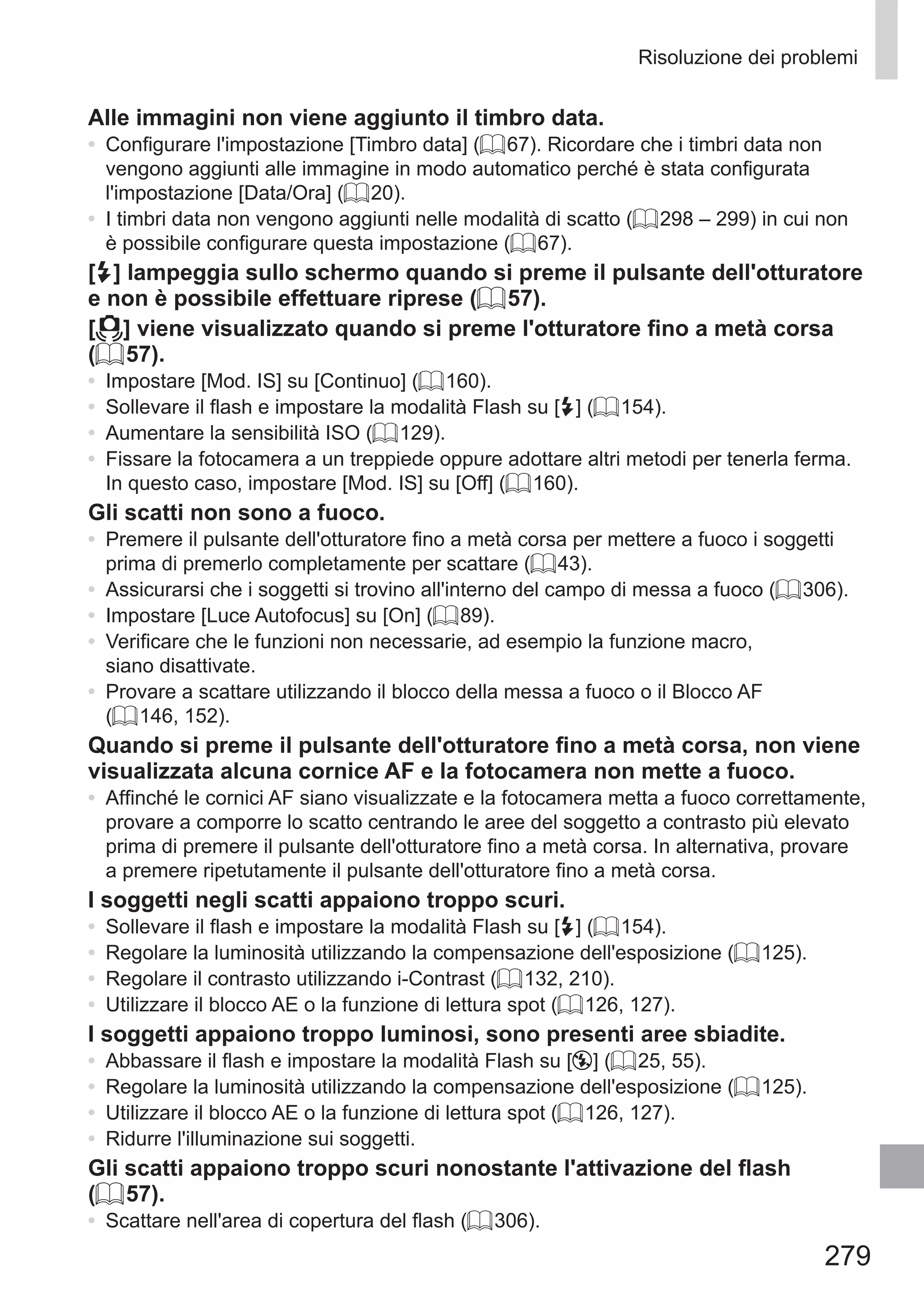 279
Risoluzione dei problemi
Alle immagini non viene aggiunto il timbro data.
•	 Configurare l'impostazione [Timbro data] (= 67). Ricordare che i timbri data non
vengono aggiunti alle immagine in modo automatico perché è stata configurata
l'impostazione [Data/Ora] (= 20).
•	 I timbri data non vengono aggiunti nelle modalità di scatto (= 298 – 299) in cui non
è possibile configurare questa impostazione (= 67).
[h] lampeggia sullo schermo quando si preme il pulsante dell'otturatore
e non è possibile effettuare riprese (= 57).
[ ] viene visualizzato quando si preme l'otturatore fino a metà corsa
(= 57).
•	 Impostare [Mod. IS] su [Continuo] (= 160).
•	 Sollevare il flash e impostare la modalità Flash su [h] (= 154).
•	 Aumentare la sensibilità ISO (= 129).
•	 Fissare la fotocamera a un treppiede oppure adottare altri metodi per tenerla ferma.
In questo caso, impostare [Mod. IS] su [Off] (= 160).
Gli scatti non sono a fuoco.
•	 Premere il pulsante dell'otturatore fino a metà corsa per mettere a fuoco i soggetti
prima di premerlo completamente per scattare (= 43).
•	 Assicurarsi che i soggetti si trovino all'interno del campo di messa a fuoco (= 306).
•	 Impostare [Luce Autofocus] su [On] (= 89).
•	 Verificare che le funzioni non necessarie, ad esempio la funzione macro,
siano disattivate.
•	 Provare a scattare utilizzando il blocco della messa a fuoco o il Blocco AF
(= 146, 152).
Quando si preme il pulsante dell'otturatore fino a metà corsa, non viene
visualizzata alcuna cornice AF e la fotocamera non mette a fuoco.
•	 Affinché le cornici AF siano visualizzate e la fotocamera metta a fuoco correttamente,
provare a comporre lo scatto centrando le aree del soggetto a contrasto più elevato
prima di premere il pulsante dell'otturatore fino a metà corsa. In alternativa, provare
a premere ripetutamente il pulsante dell'otturatore fino a metà corsa.
I soggetti negli scatti appaiono troppo scuri.
•	 Sollevare il flash e impostare la modalità Flash su [h] (= 154).
•	 Regolare la luminosità utilizzando la compensazione dell'esposizione (= 125).
•	 Regolare il contrasto utilizzando i-Contrast (= 132, 210).
•	 Utilizzare il blocco AE o la funzione di lettura spot (= 126, 127).
I soggetti appaiono troppo luminosi, sono presenti aree sbiadite.
•	 Abbassare il flash e impostare la modalità Flash su [!] (= 25, 55).
•	 Regolare la luminosità utilizzando la compensazione dell'esposizione (= 125).
•	 Utilizzare il blocco AE o la funzione di lettura spot (= 126, 127).
•	 Ridurre l'illuminazione sui soggetti.
Gli scatti appaiono troppo scuri nonostante l'attivazione del flash
(= 57).
•	 Scattare nell'area di copertura del flash (= 306).
 