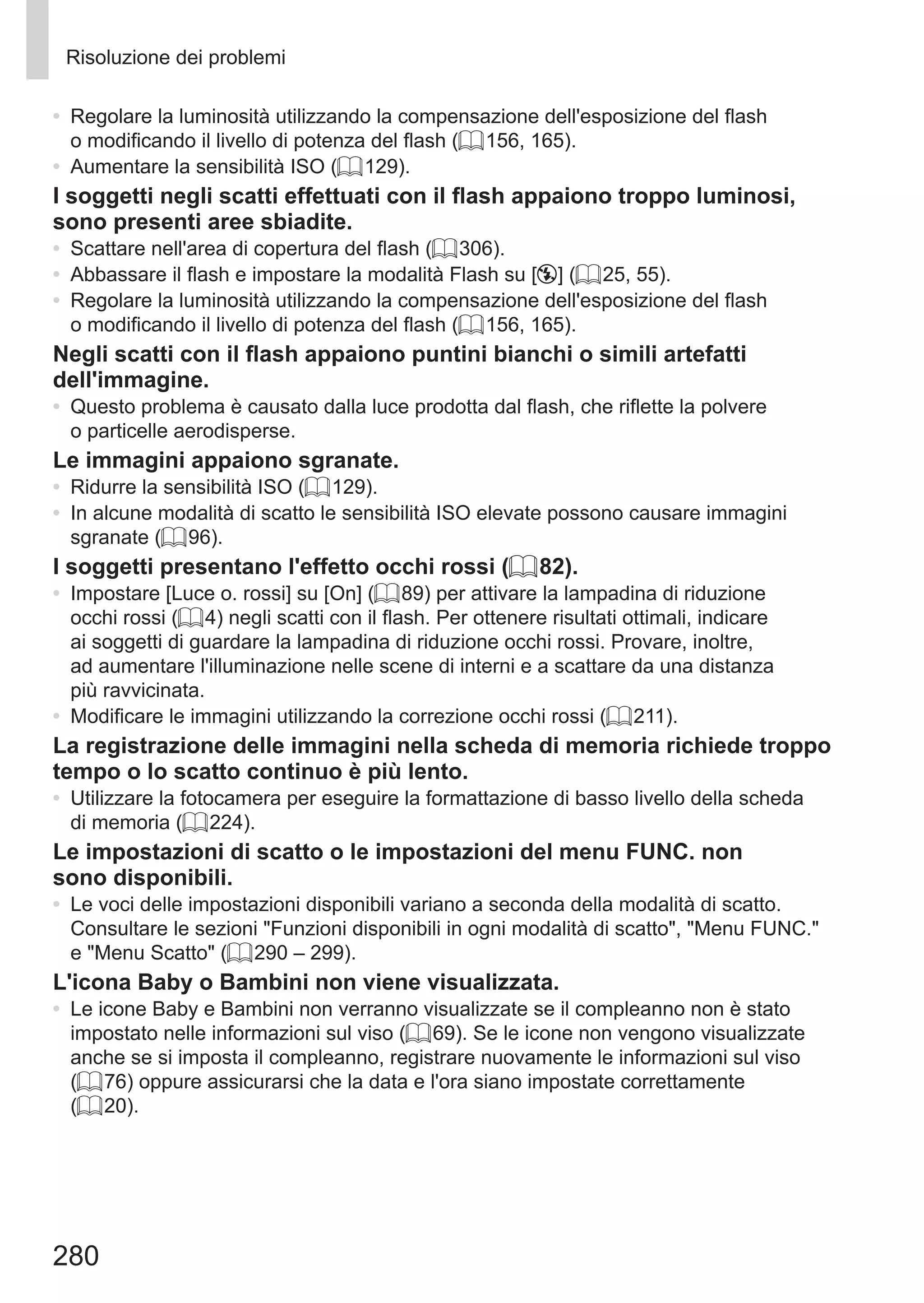 280
Risoluzione dei problemi
•	 Regolare la luminosità utilizzando la compensazione dell'esposizione del flash
o modificando il livello di potenza del flash (= 156, 165).
•	 Aumentare la sensibilità ISO (= 129).
I soggetti negli scatti effettuati con il flash appaiono troppo luminosi,
sono presenti aree sbiadite.
•	 Scattare nell'area di copertura del flash (= 306).
•	 Abbassare il flash e impostare la modalità Flash su [!] (= 25, 55).
•	 Regolare la luminosità utilizzando la compensazione dell'esposizione del flash
o modificando il livello di potenza del flash (= 156, 165).
Negli scatti con il flash appaiono puntini bianchi o simili artefatti
dell'immagine.
•	 Questo problema è causato dalla luce prodotta dal flash, che riflette la polvere
o particelle aerodisperse.
Le immagini appaiono sgranate.
•	 Ridurre la sensibilità ISO (= 129).
•	 In alcune modalità di scatto le sensibilità ISO elevate possono causare immagini
sgranate (= 96).
I soggetti presentano l'effetto occhi rossi (= 82).
•	 Impostare [Luce o. rossi] su [On] (= 89) per attivare la lampadina di riduzione
occhi rossi (= 4) negli scatti con il flash. Per ottenere risultati ottimali, indicare
ai soggetti di guardare la lampadina di riduzione occhi rossi. Provare, inoltre,
ad aumentare l'illuminazione nelle scene di interni e a scattare da una distanza
più ravvicinata.
•	 Modificare le immagini utilizzando la correzione occhi rossi (= 211).
La registrazione delle immagini nella scheda di memoria richiede troppo
tempo o lo scatto continuo è più lento.
•	 Utilizzare la fotocamera per eseguire la formattazione di basso livello della scheda
di memoria (= 224).
Le impostazioni di scatto o le impostazioni del menu FUNC. non
sono disponibili.
•	 Le voci delle impostazioni disponibili variano a seconda della modalità di scatto.
Consultare le sezioni Funzioni disponibili in ogni modalità di scatto, Menu FUNC.
e Menu Scatto (= 290 – 299).
L'icona Baby o Bambini non viene visualizzata.
•	 Le icone Baby e Bambini non verranno visualizzate se il compleanno non è stato
impostato nelle informazioni sul viso (= 69). Se le icone non vengono visualizzate
anche se si imposta il compleanno, registrare nuovamente le informazioni sul viso
(= 76) oppure assicurarsi che la data e l'ora siano impostate correttamente
(= 20).
 