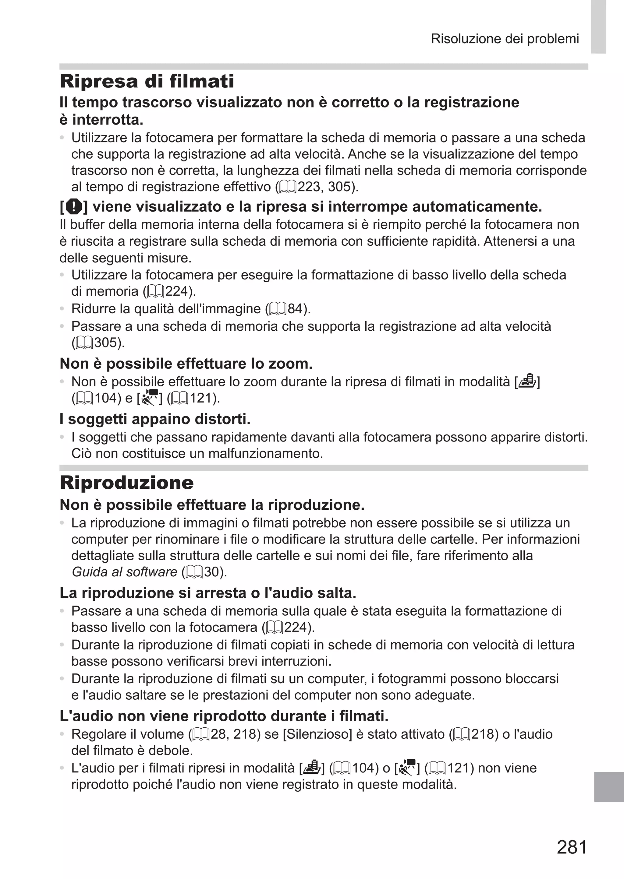 281
Risoluzione dei problemi
Ripresa di filmati
Il tempo trascorso visualizzato non è corretto o la registrazione
è interrotta.
•	 Utilizzare la fotocamera per formattare la scheda di memoria o passare a una scheda
che supporta la registrazione ad alta velocità. Anche se la visualizzazione del tempo
trascorso non è corretta, la lunghezza dei filmati nella scheda di memoria corrisponde
al tempo di registrazione effettivo (= 223, 305).
[ ] viene visualizzato e la ripresa si interrompe automaticamente.
Il buffer della memoria interna della fotocamera si è riempito perché la fotocamera non
è riuscita a registrare sulla scheda di memoria con sufficiente rapidità. Attenersi a una
delle seguenti misure.
•	 Utilizzare la fotocamera per eseguire la formattazione di basso livello della scheda
di memoria (= 224).
•	 Ridurre la qualità dell'immagine (= 84).
•	 Passare a una scheda di memoria che supporta la registrazione ad alta velocità
(= 305).
Non è possibile effettuare lo zoom.
•	 Non è possibile effettuare lo zoom durante la ripresa di filmati in modalità [ ]
(= 104) e [ ] (= 121).
I soggetti appaino distorti.
•	 I soggetti che passano rapidamente davanti alla fotocamera possono apparire distorti.
Ciò non costituisce un malfunzionamento.
Riproduzione
Non è possibile effettuare la riproduzione.
•	 La riproduzione di immagini o filmati potrebbe non essere possibile se si utilizza un
computer per rinominare i file o modificare la struttura delle cartelle. Per informazioni
dettagliate sulla struttura delle cartelle e sui nomi dei file, fare riferimento alla
Guida al software (= 30).
La riproduzione si arresta o l'audio salta.
•	 Passare a una scheda di memoria sulla quale è stata eseguita la formattazione di
basso livello con la fotocamera (= 224).
•	 Durante la riproduzione di filmati copiati in schede di memoria con velocità di lettura
basse possono verificarsi brevi interruzioni.
•	 Durante la riproduzione di filmati su un computer, i fotogrammi possono bloccarsi
e l'audio saltare se le prestazioni del computer non sono adeguate.
L'audio non viene riprodotto durante i filmati.
•	 Regolare il volume (= 28, 218) se [Silenzioso] è stato attivato (= 218) o l'audio
del filmato è debole.
•	 L'audio per i filmati ripresi in modalità [ ] (= 104) o [ ] (= 121) non viene
riprodotto poiché l'audio non viene registrato in queste modalità.
 