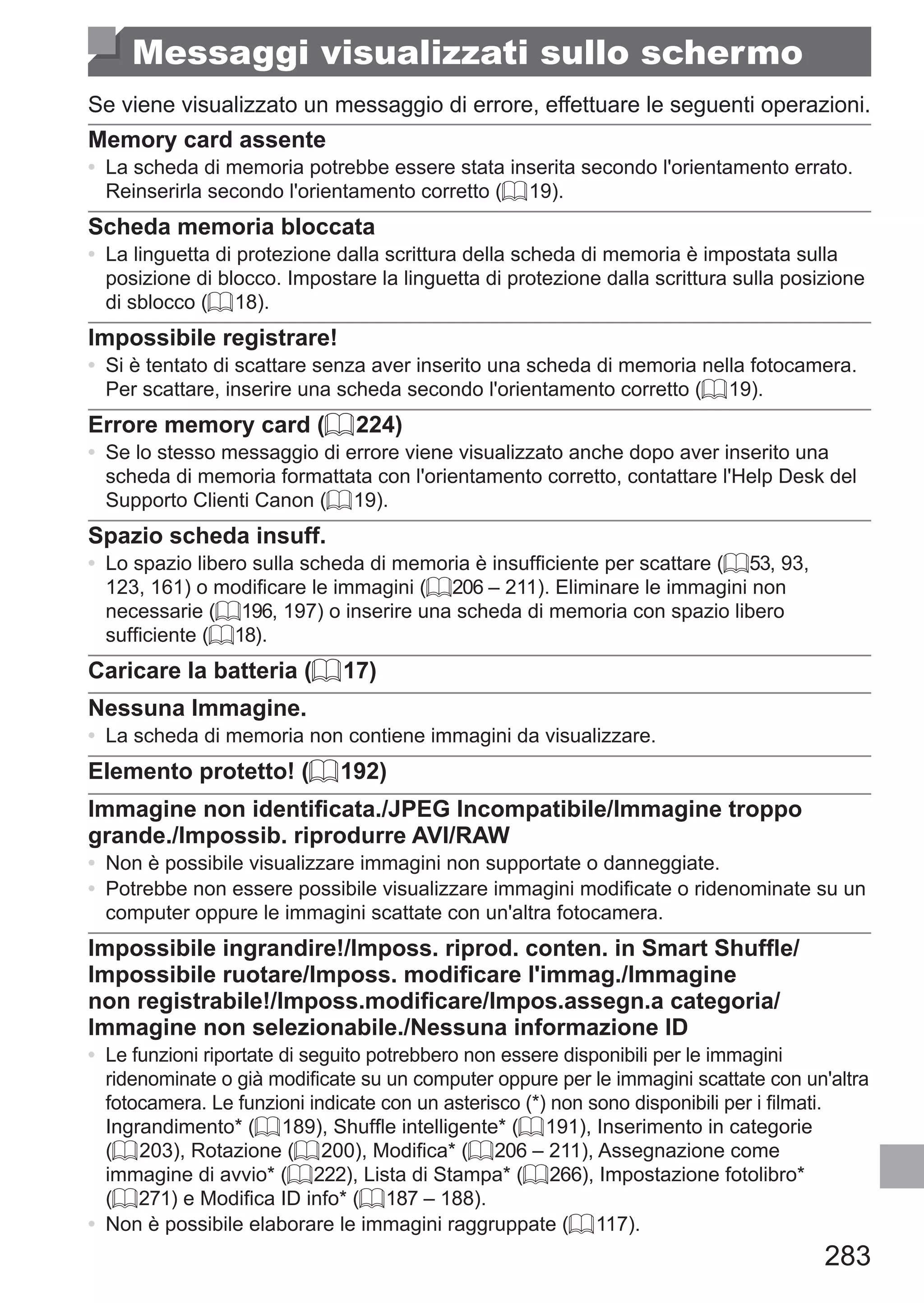 283
Messaggi visualizzati sullo schermo
Se viene visualizzato un messaggio di errore, effettuare le seguenti operazioni.
Memory card assente
•	 La scheda di memoria potrebbe essere stata inserita secondo l'orientamento errato.
Reinserirla secondo l'orientamento corretto (= 19).
Scheda memoria bloccata
•	 La linguetta di protezione dalla scrittura della scheda di memoria è impostata sulla
posizione di blocco. Impostare la linguetta di protezione dalla scrittura sulla posizione
di sblocco (= 18).
Impossibile registrare!
•	 Si è tentato di scattare senza aver inserito una scheda di memoria nella fotocamera.
Per scattare, inserire una scheda secondo l'orientamento corretto (= 19).
Errore memory card (= 224)
•	 Se lo stesso messaggio di errore viene visualizzato anche dopo aver inserito una
scheda di memoria formattata con l'orientamento corretto, contattare l'Help Desk del
Supporto Clienti Canon (= 19).
Spazio scheda insuff.
•	 Lo spazio libero sulla scheda di memoria è insufficiente per scattare (= 53, 93,
123, 161) o modificare le immagini (= 206 – 211). Eliminare le immagini non
necessarie (= 196, 197) o inserire una scheda di memoria con spazio libero
sufficiente (= 18).
Caricare la batteria (= 17)
Nessuna Immagine.
•	 La scheda di memoria non contiene immagini da visualizzare.
Elemento protetto! (= 192)
Immagine non identificata./JPEG Incompatibile/Immagine troppo
grande./Impossib. riprodurre AVI/RAW
•	 Non è possibile visualizzare immagini non supportate o danneggiate.
•	 Potrebbe non essere possibile visualizzare immagini modificate o ridenominate su un
computer oppure le immagini scattate con un'altra fotocamera.
Impossibile ingrandire!/Imposs. riprod. conten. in Smart Shuffle/
Impossibile ruotare/Imposs. modificare l'immag./Immagine
non registrabile!/Imposs.modificare/Impos.assegn.a categoria/
Immagine non selezionabile./Nessuna informazione ID
•	 Le funzioni riportate di seguito potrebbero non essere disponibili per le immagini
ridenominate o già modificate su un computer oppure per le immagini scattate con un'altra
fotocamera. Le funzioni indicate con un asterisco (*) non sono disponibili per i filmati. 	
Ingrandimento* (= 189), Shuffle intelligente* (= 191), Inserimento in categorie
(= 203), Rotazione (= 200), Modifica* (= 206 – 211), Assegnazione come
immagine di avvio* (= 222), Lista di Stampa* (= 266), Impostazione fotolibro*
(= 271) e Modifica ID info* (= 187 – 188).
•	 Non è possibile elaborare le immagini raggruppate (= 117).
 