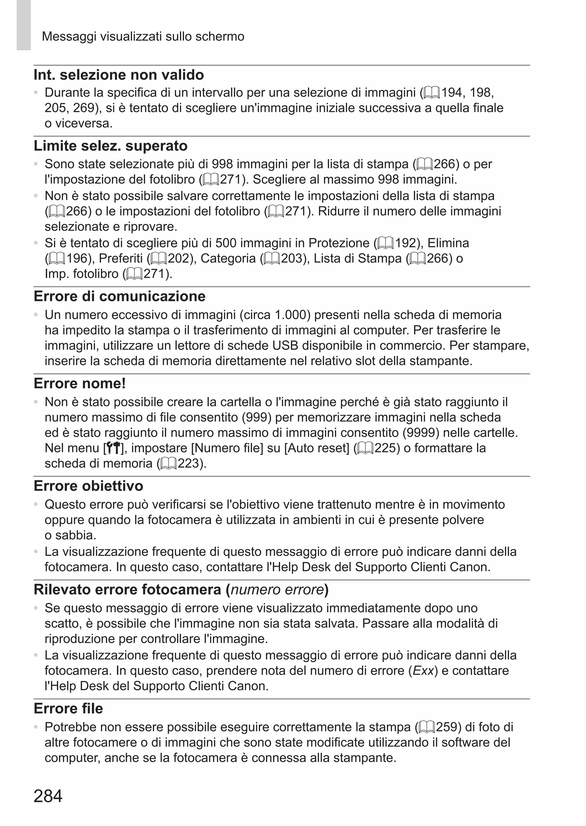 284
Messaggi visualizzati sullo schermo
Int. selezione non valido
•	 Durante la specifica di un intervallo per una selezione di immagini (= 194, 198,
205, 269), si è tentato di scegliere un'immagine iniziale successiva a quella finale
o viceversa.
Limite selez. superato
•	 Sono state selezionate più di 998 immagini per la lista di stampa (= 266) o per
l'impostazione del fotolibro (= 271). Scegliere al massimo 998 immagini.
•	 Non è stato possibile salvare correttamente le impostazioni della lista di stampa
(= 266) o le impostazioni del fotolibro (= 271). Ridurre il numero delle immagini
selezionate e riprovare.
•	 Si è tentato di scegliere più di 500 immagini in Protezione (= 192), Elimina
(= 196), Preferiti (= 202), Categoria (= 203), Lista di Stampa (= 266) o
Imp. fotolibro (= 271).
Errore di comunicazione
•	 Un numero eccessivo di immagini (circa 1.000) presenti nella scheda di memoria
ha impedito la stampa o il trasferimento di immagini al computer. Per trasferire le
immagini, utilizzare un lettore di schede USB disponibile in commercio. Per stampare,
inserire la scheda di memoria direttamente nel relativo slot della stampante.
Errore nome!
•	 Non è stato possibile creare la cartella o l'immagine perché è già stato raggiunto il
numero massimo di file consentito (999) per memorizzare immagini nella scheda
ed è stato raggiunto il numero massimo di immagini consentito (9999) nelle cartelle.
Nel menu [3], impostare [Numero file] su [Auto reset] (= 225) o formattare la
scheda di memoria (= 223).
Errore obiettivo
•	 Questo errore può verificarsi se l'obiettivo viene trattenuto mentre è in movimento
oppure quando la fotocamera è utilizzata in ambienti in cui è presente polvere
o sabbia.
•	 La visualizzazione frequente di questo messaggio di errore può indicare danni della
fotocamera. In questo caso, contattare l'Help Desk del Supporto Clienti Canon.
Rilevato errore fotocamera (numero errore)
•	 Se questo messaggio di errore viene visualizzato immediatamente dopo uno
scatto, è possibile che l'immagine non sia stata salvata. Passare alla modalità di
riproduzione per controllare l'immagine.
•	 La visualizzazione frequente di questo messaggio di errore può indicare danni della
fotocamera. In questo caso, prendere nota del numero di errore (Exx) e contattare
l'Help Desk del Supporto Clienti Canon.
Errore file
•	 Potrebbe non essere possibile eseguire correttamente la stampa (= 259) di foto di
altre fotocamere o di immagini che sono state modificate utilizzando il software del
computer, anche se la fotocamera è connessa alla stampante.
 