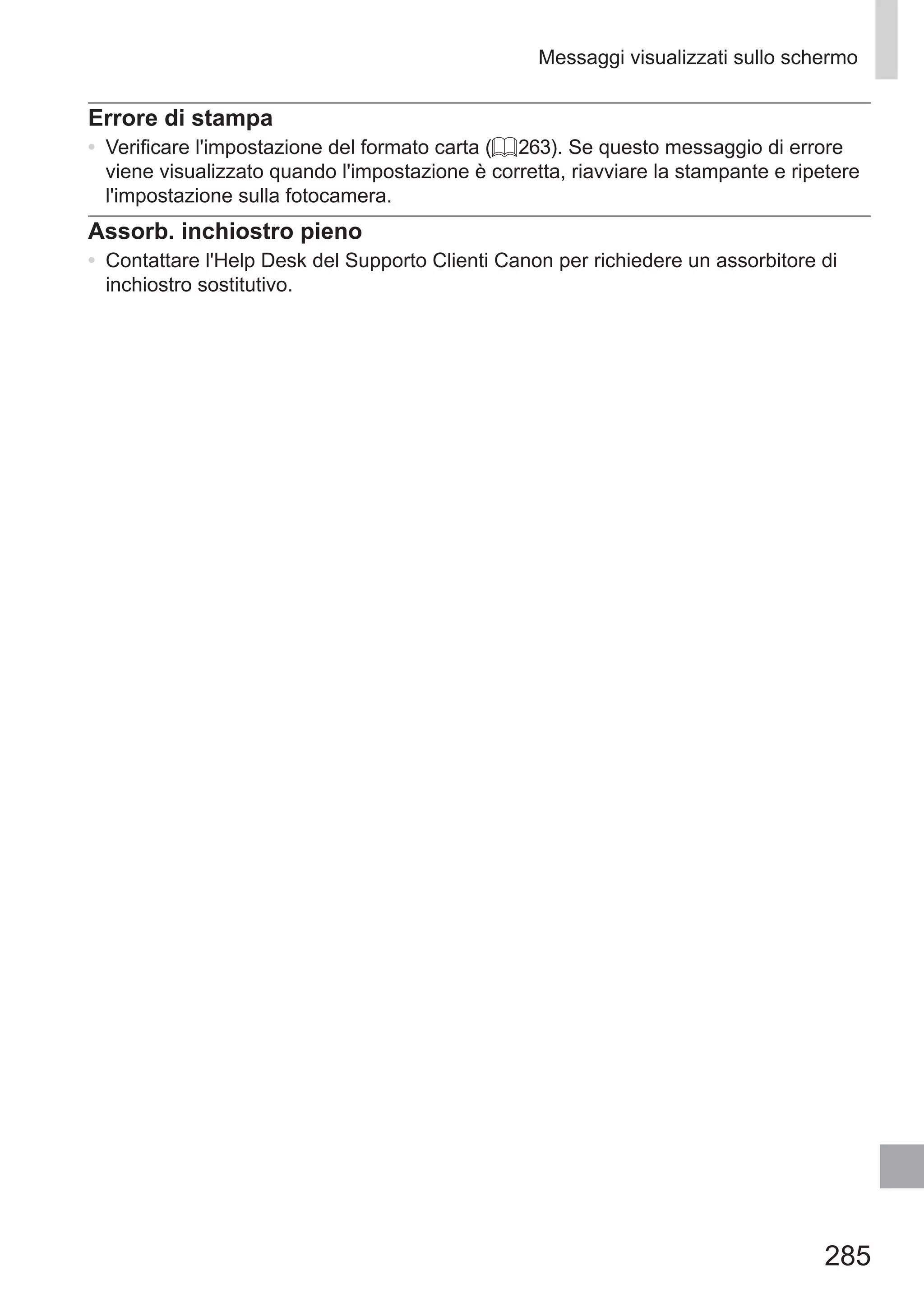 285
Messaggi visualizzati sullo schermo
Errore di stampa
•	 Verificare l'impostazione del formato carta (= 263). Se questo messaggio di errore
viene visualizzato quando l'impostazione è corretta, riavviare la stampante e ripetere
l'impostazione sulla fotocamera.
Assorb. inchiostro pieno
•	 Contattare l'Help Desk del Supporto Clienti Canon per richiedere un assorbitore di
inchiostro sostitutivo.
 