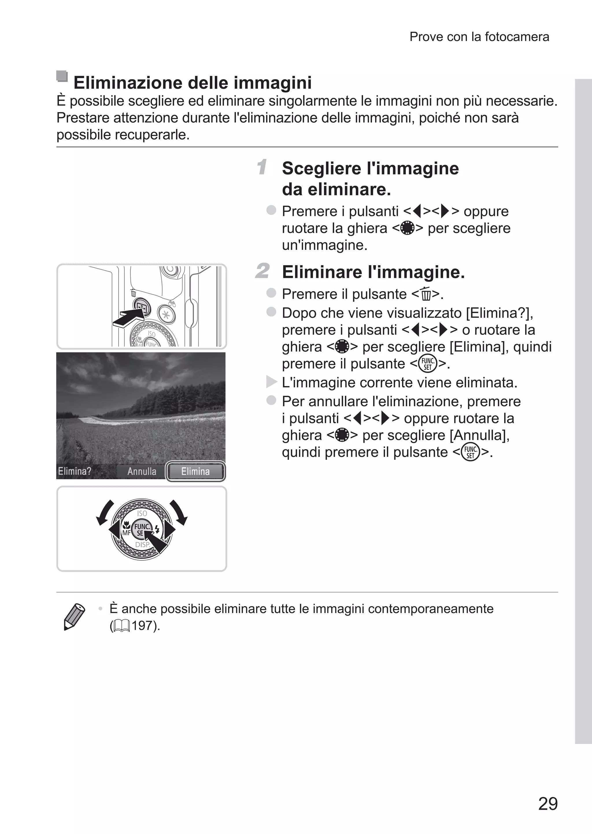 29
Prove con la fotocamera
Eliminazione delle immagini
È possibile scegliere ed eliminare singolarmente le immagini non più necessarie.
Prestare attenzione durante l'eliminazione delle immagini, poiché non sarà
possibile recuperarle.
1	 Scegliere l'immagine
da eliminare.
zz Premere i pulsanti qr oppure
ruotare la ghiera 7 per scegliere
un'immagine.
2	 Eliminare l'immagine.
zz Premere il pulsante a.
zz Dopo che viene visualizzato [Elimina?],
premere i pulsanti qr o ruotare la
ghiera 7 per scegliere [Elimina], quindi
premere il pulsante m.
XX L'immagine corrente viene eliminata.
zz Per annullare l'eliminazione, premere
i pulsanti qr oppure ruotare la
ghiera 7 per scegliere [Annulla],
quindi premere il pulsante m.
•	 È anche possibile eliminare tutte le immagini contemporaneamente
(= 197).
 
