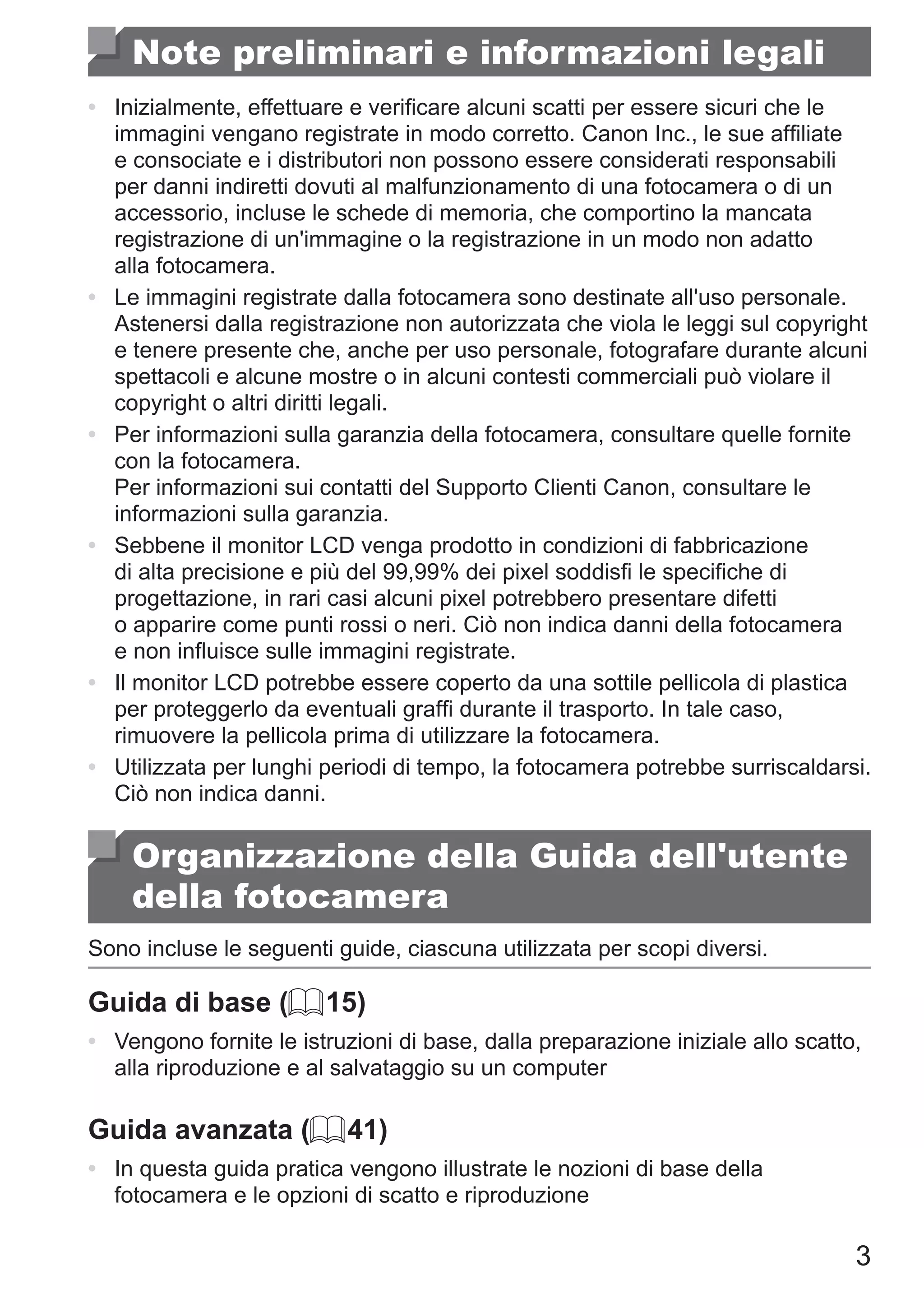 3
Note preliminari e informazioni legali
•	 Inizialmente, effettuare e verificare alcuni scatti per essere sicuri che le
immagini vengano registrate in modo corretto. Canon Inc., le sue affiliate
e consociate e i distributori non possono essere considerati responsabili
per danni indiretti dovuti al malfunzionamento di una fotocamera o di un
accessorio, incluse le schede di memoria, che comportino la mancata
registrazione di un'immagine o la registrazione in un modo non adatto
alla fotocamera.
•	 Le immagini registrate dalla fotocamera sono destinate all'uso personale.
Astenersi dalla registrazione non autorizzata che viola le leggi sul copyright
e tenere presente che, anche per uso personale, fotografare durante alcuni
spettacoli e alcune mostre o in alcuni contesti commerciali può violare il
copyright o altri diritti legali.
•	 Per informazioni sulla garanzia della fotocamera, consultare quelle fornite
con la fotocamera.	
Per informazioni sui contatti del Supporto Clienti Canon, consultare le
informazioni sulla garanzia.
•	 Sebbene il monitor LCD venga prodotto in condizioni di fabbricazione
di alta precisione e più del 99,99% dei pixel soddisfi le specifiche di
progettazione, in rari casi alcuni pixel potrebbero presentare difetti
o apparire come punti rossi o neri. Ciò non indica danni della fotocamera
e non influisce sulle immagini registrate.
•	 Il monitor LCD potrebbe essere coperto da una sottile pellicola di plastica
per proteggerlo da eventuali graffi durante il trasporto. In tale caso,
rimuovere la pellicola prima di utilizzare la fotocamera.
•	 Utilizzata per lunghi periodi di tempo, la fotocamera potrebbe surriscaldarsi.
Ciò non indica danni.
Organizzazione della Guida dell'utente
della fotocamera
Sono incluse le seguenti guide, ciascuna utilizzata per scopi diversi.
Guida di base (= 15)
•	 Vengono fornite le istruzioni di base, dalla preparazione iniziale allo scatto,
alla riproduzione e al salvataggio su un computer
Guida avanzata (= 41)
•	 In questa guida pratica vengono illustrate le nozioni di base della
fotocamera e le opzioni di scatto e riproduzione
 