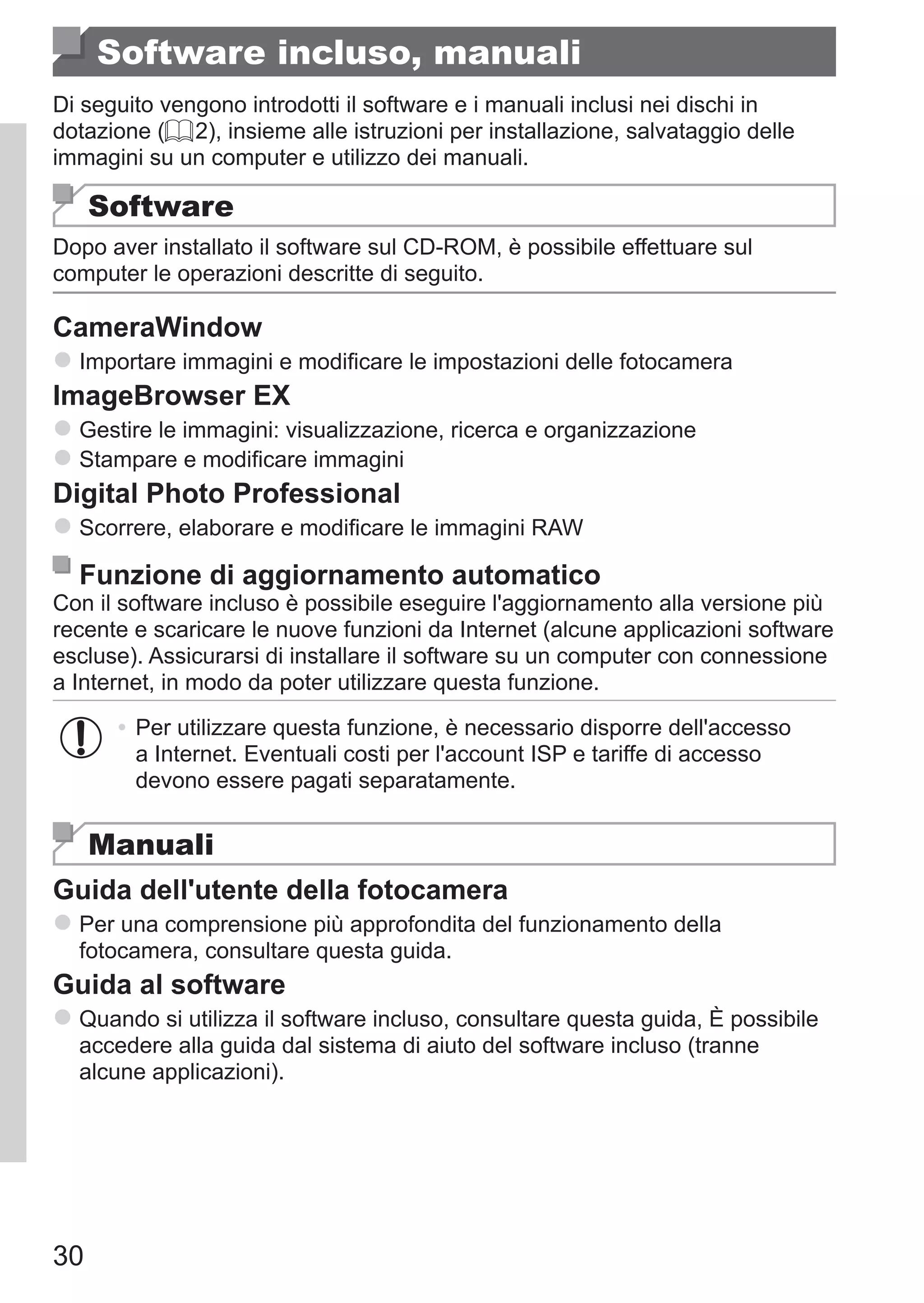 30
Software incluso, manuali
Di seguito vengono introdotti il software e i manuali inclusi nei dischi in
dotazione (= 2), insieme alle istruzioni per installazione, salvataggio delle
immagini su un computer e utilizzo dei manuali.
Software
Dopo aver installato il software sul CD-ROM, è possibile effettuare sul
computer le operazioni descritte di seguito.
CameraWindow
zz Importare immagini e modificare le impostazioni delle fotocamera
ImageBrowser EX
zz Gestire le immagini: visualizzazione, ricerca e organizzazione
zz Stampare e modificare immagini
Digital Photo Professional
zz Scorrere, elaborare e modificare le immagini RAW
Funzione di aggiornamento automatico
Con il software incluso è possibile eseguire l'aggiornamento alla versione più
recente e scaricare le nuove funzioni da Internet (alcune applicazioni software
escluse). Assicurarsi di installare il software su un computer con connessione
a Internet, in modo da poter utilizzare questa funzione.
•	Per utilizzare questa funzione, è necessario disporre dell'accesso
a Internet. Eventuali costi per l'account ISP e tariffe di accesso
devono essere pagati separatamente.
Manuali
Guida dell'utente della fotocamera
zz Per una comprensione più approfondita del funzionamento della
fotocamera, consultare questa guida.
Guida al software
zz Quando si utilizza il software incluso, consultare questa guida, È possibile
accedere alla guida dal sistema di aiuto del software incluso (tranne
alcune applicazioni).
 