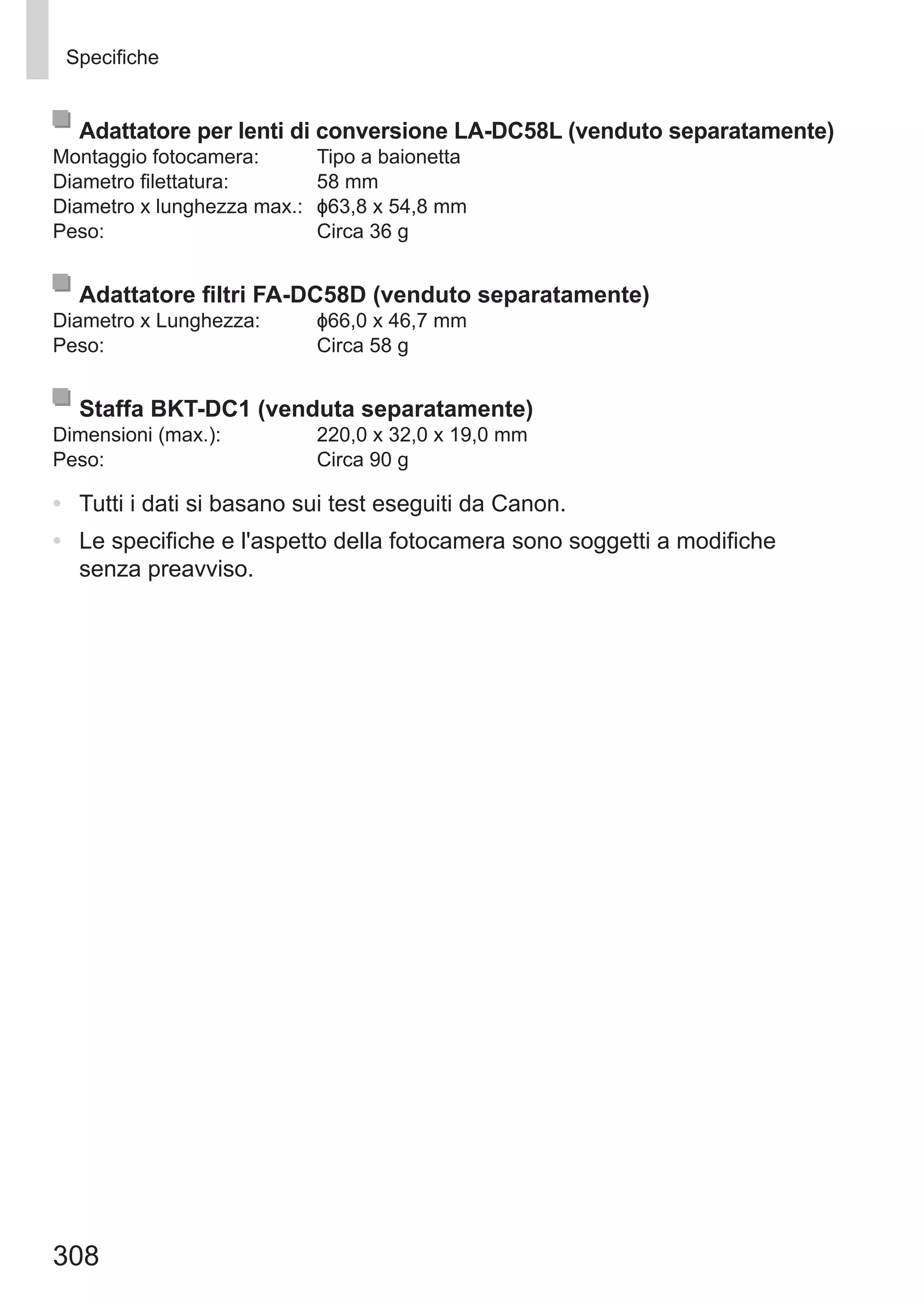 308
Specifiche
Adattatore per lenti di conversione LA-DC58L (venduto separatamente)
Montaggio fotocamera:	 Tipo a baionetta
Diametro filettatura:	 58 mm
Diametro x lunghezza max.:	 ɸ63,8 x 54,8 mm
Peso:	 Circa 36 g
Adattatore filtri FA-DC58D (venduto separatamente)
Diametro x Lunghezza:	 ɸ66,0 x 46,7 mm
Peso:	 Circa 58 g
Staffa BKT-DC1 (venduta separatamente)
Dimensioni (max.):	 220,0 x 32,0 x 19,0 mm
Peso:	 Circa 90 g
•	 Tutti i dati si basano sui test eseguiti da Canon.
•	 Le specifiche e l'aspetto della fotocamera sono soggetti a modifiche
senza preavviso.
 