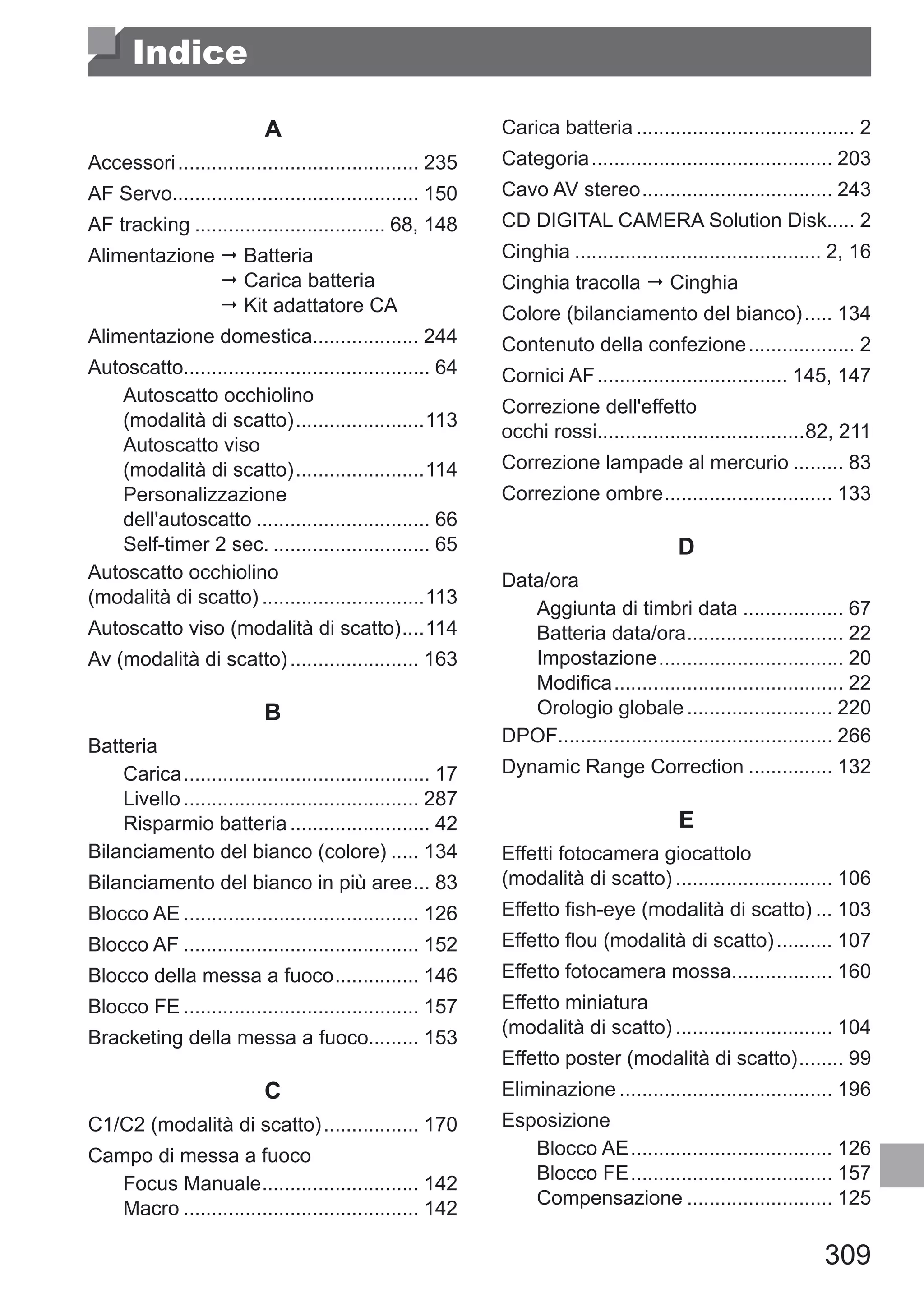 309
Indice
A
Accessori............................................ 235
AF Servo............................................ 150
AF tracking................................... 68, 148
Alimentazione  Batteria	
 Carica batteria	
 Kit adattatore CA
Alimentazione domestica................... 244
Autoscatto............................................ 64
Autoscatto occhiolino 	
(modalità di scatto)........................113
Autoscatto viso 	
(modalità di scatto)........................114
Personalizzazione 	
dell'autoscatto................................ 66
Self-timer 2 sec.............................. 65
Autoscatto occhiolino 	
(modalità di scatto)..............................113
Autoscatto viso (modalità di scatto).....114
Av (modalità di scatto)........................ 163
B
Batteria
Carica............................................. 17
Livello........................................... 287
Risparmio batteria.......................... 42
Bilanciamento del bianco (colore)...... 134
Bilanciamento del bianco in più aree.... 83
Blocco AE........................................... 126
Blocco AF........................................... 152
Blocco della messa a fuoco................ 146
Blocco FE........................................... 157
Bracketing della messa a fuoco......... 153
C
C1/C2 (modalità di scatto).................. 170
Campo di messa a fuoco
Focus Manuale............................. 142
Macro........................................... 142
Carica batteria........................................ 2
Categoria............................................ 203
Cavo AV stereo................................... 243
CD DIGITAL CAMERA Solution Disk..... 2
Cinghia............................................. 2, 16
Cinghia tracolla  Cinghia
Colore (bilanciamento del bianco)...... 134
Contenuto della confezione.................... 2
Cornici AF................................... 145, 147
Correzione dell'effetto 	
occhi rossi.....................................82, 211
Correzione lampade al mercurio.......... 83
Correzione ombre............................... 133
D
Data/ora
Aggiunta di timbri data................... 67
Batteria data/ora............................. 22
Impostazione.................................. 20
Modifica.......................................... 22
Orologio globale........................... 220
DPOF.................................................. 266
Dynamic Range Correction................ 132
E
Effetti fotocamera giocattolo 	
(modalità di scatto)............................. 106
Effetto fish-eye (modalità di scatto).... 103
Effetto flou (modalità di scatto)........... 107
Effetto fotocamera mossa................... 160
Effetto miniatura 	
(modalità di scatto)............................. 104
Effetto poster (modalità di scatto)......... 99
Eliminazione....................................... 196
Esposizione
Blocco AE..................................... 126
Blocco FE..................................... 157
Compensazione........................... 125
 