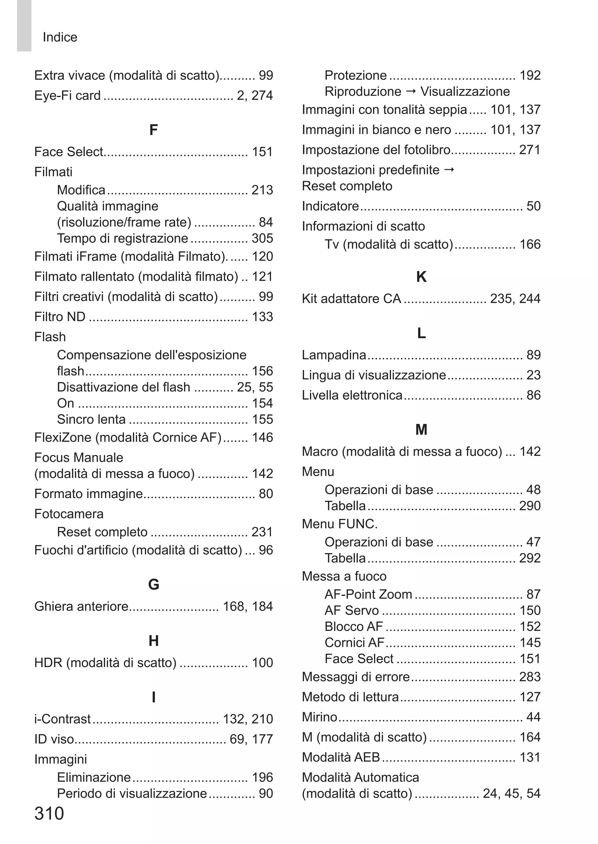 310
Indice
Extra vivace (modalità di scatto).......... 99
Eye-Fi card..................................... 2, 274
F
Face Select........................................ 151
Filmati
Modifica........................................ 213
Qualità immagine 	
(risoluzione/frame rate).................. 84
Tempo di registrazione................. 305
Filmati iFrame (modalità Filmato)....... 120
Filmato rallentato (modalità filmato)... 121
Filtri creativi (modalità di scatto)........... 99
Filtro ND............................................. 133
Flash
Compensazione dell'esposizione 	
flash.............................................. 156
Disattivazione del flash............ 25, 55
On................................................ 154
Sincro lenta.................................. 155
FlexiZone (modalità Cornice AF)........ 146
Focus Manuale 	
(modalità di messa a fuoco)............... 142
Formato immagine............................... 80
Fotocamera
Reset completo............................ 231
Fuochi d'artificio (modalità di scatto).... 96
G
Ghiera anteriore......................... 168, 184
H
HDR (modalità di scatto).................... 100
I
i-Contrast.................................... 132, 210
ID viso.......................................... 69, 177
Immagini
Eliminazione................................. 196
Periodo di visualizzazione.............. 90
Protezione.................................... 192
Riproduzione  Visualizzazione
Immagini con tonalità seppia...... 101, 137
Immagini in bianco e nero.......... 101, 137
Impostazione del fotolibro.................. 271
Impostazioni predefinite  	
Reset completo
Indicatore.............................................. 50
Informazioni di scatto
Tv (modalità di scatto).................. 166
K
Kit adattatore CA........................ 235, 244
L
Lampadina............................................ 89
Lingua di visualizzazione...................... 23
Livella elettronica.................................. 86
M
Macro (modalità di messa a fuoco).... 142
Menu
Operazioni di base......................... 48
Tabella.......................................... 290
Menu FUNC.
Operazioni di base......................... 47
Tabella.......................................... 292
Messa a fuoco
AF-Point Zoom............................... 87
AF Servo...................................... 150
Blocco AF..................................... 152
Cornici AF..................................... 145
Face Select.................................. 151
Messaggi di errore.............................. 283
Metodo di lettura................................. 127
Mirino.................................................... 44
M (modalità di scatto)......................... 164
Modalità AEB...................................... 131
Modalità Automatica 	
(modalità di scatto)................... 24, 45, 54
 