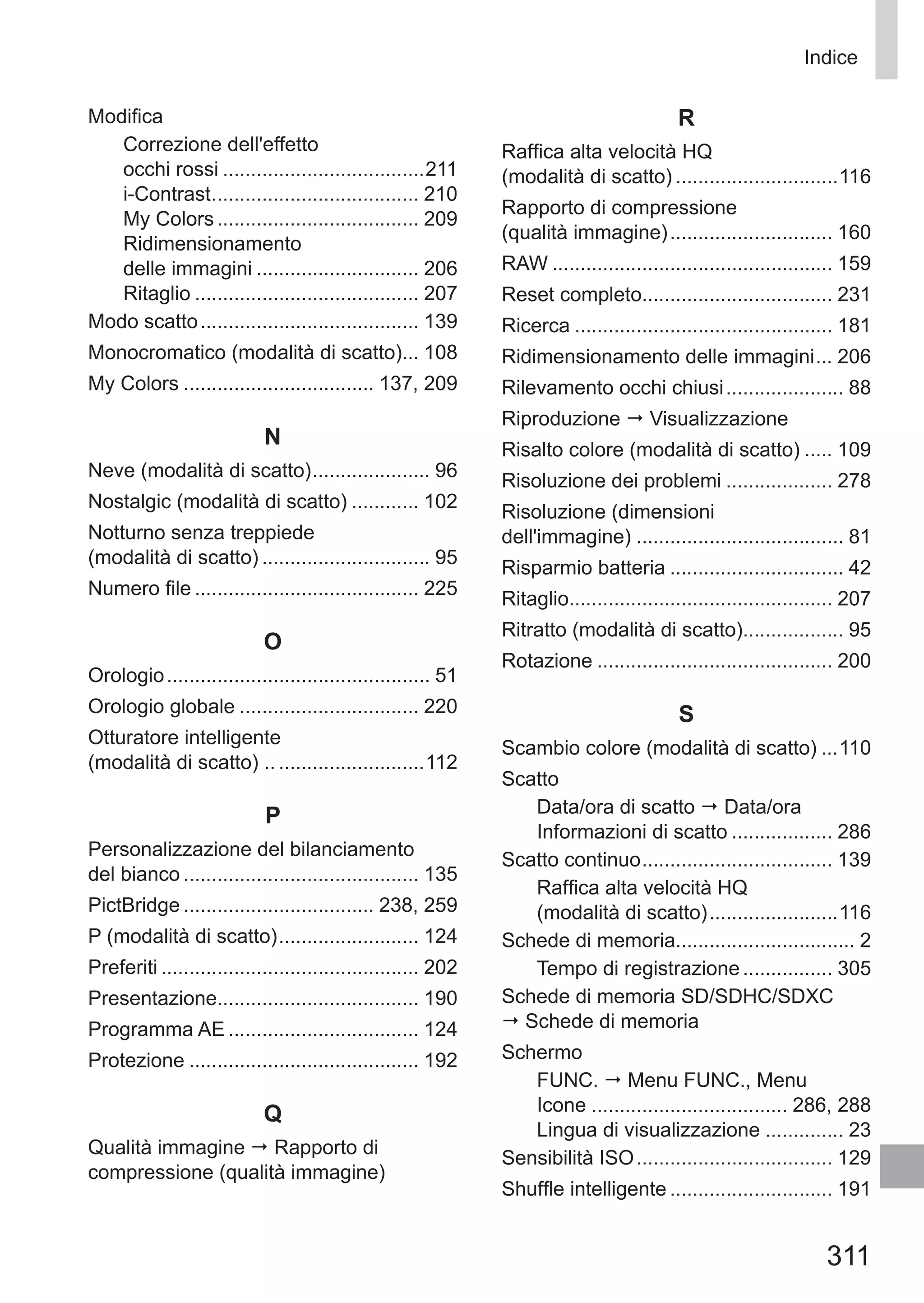 311
Indice
Modifica
Correzione dell'effetto 	
occhi rossi.....................................211
i-Contrast...................................... 210
My Colors..................................... 209
Ridimensionamento 	
delle immagini.............................. 206
Ritaglio......................................... 207
Modo scatto........................................ 139
Monocromatico (modalità di scatto)... 108
My Colors................................... 137, 209
N
Neve (modalità di scatto)...................... 96
Nostalgic (modalità di scatto)............. 102
Notturno senza treppiede 	
(modalità di scatto)............................... 95
Numero file......................................... 225
O
Orologio................................................ 51
Orologio globale................................. 220
Otturatore intelligente 	
(modalità di scatto) .............................112
P
Personalizzazione del bilanciamento 	
del bianco........................................... 135
PictBridge................................... 238, 259
P (modalità di scatto).......................... 124
Preferiti............................................... 202
Presentazione.................................... 190
Programma AE................................... 124
Protezione.......................................... 192
Q
Qualità immagine  Rapporto di
compressione (qualità immagine)
R
Raffica alta velocità HQ 	
(modalità di scatto)..............................116
Rapporto di compressione 	
(qualità immagine).............................. 160
RAW................................................... 159
Reset completo.................................. 231
Ricerca............................................... 181
Ridimensionamento delle immagini.... 206
Rilevamento occhi chiusi...................... 88
Riproduzione  Visualizzazione
Risalto colore (modalità di scatto)...... 109
Risoluzione dei problemi.................... 278
Risoluzione (dimensioni 	
dell'immagine)...................................... 81
Risparmio batteria................................ 42
Ritaglio............................................... 207
Ritratto (modalità di scatto).................. 95
Rotazione........................................... 200
S
Scambio colore (modalità di scatto)....110
Scatto
Data/ora di scatto  Data/ora
Informazioni di scatto................... 286
Scatto continuo................................... 139
Raffica alta velocità HQ 	
(modalità di scatto)........................116
Schede di memoria................................ 2
Tempo di registrazione................. 305
Schede di memoria SD/SDHC/SDXC
 Schede di memoria
Schermo
FUNC.  Menu FUNC., Menu
Icone.................................... 286, 288
Lingua di visualizzazione............... 23
Sensibilità ISO.................................... 129
Shuffle intelligente.............................. 191
 