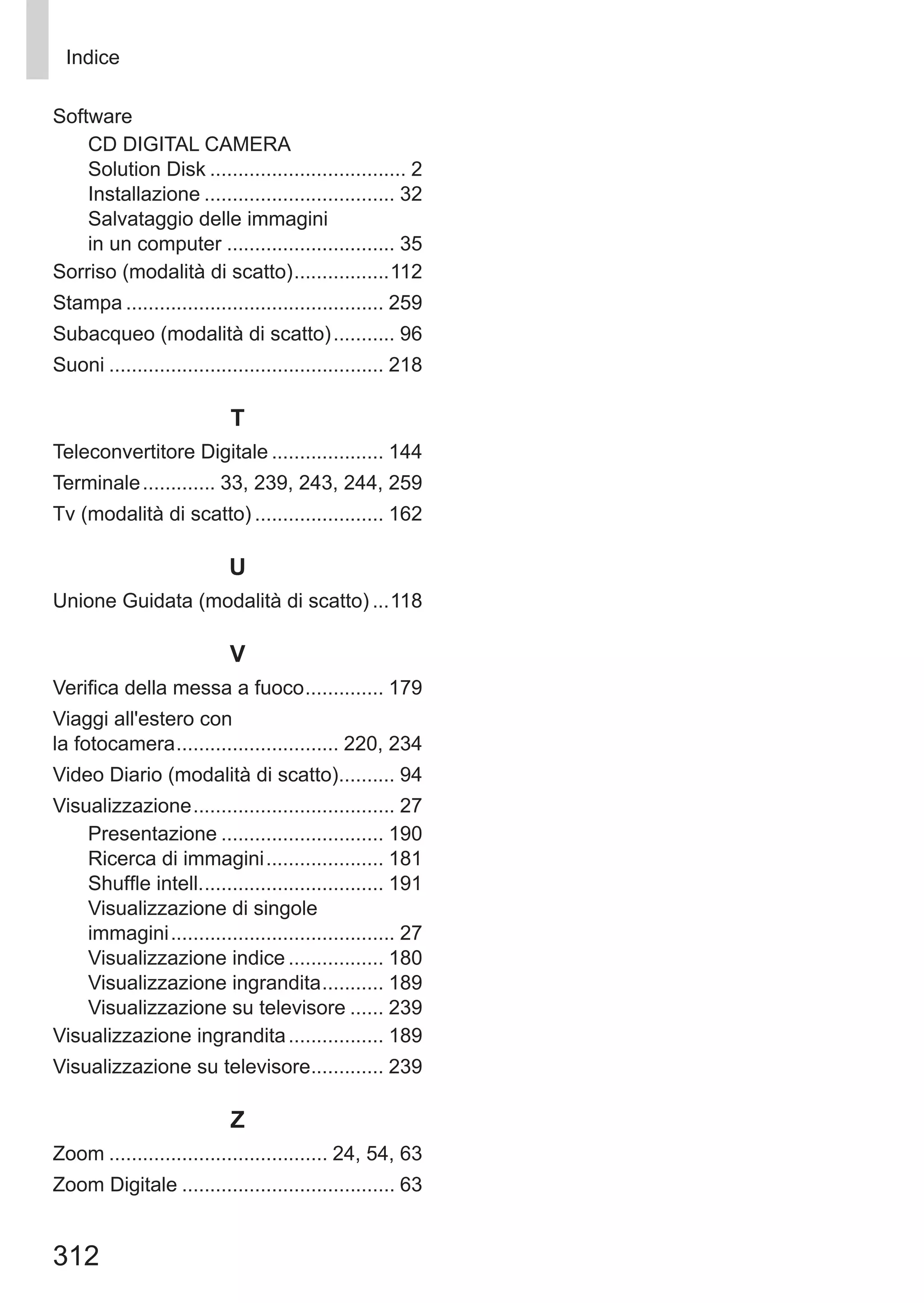 312
Indice
Software
CD DIGITAL CAMERA 	
Solution Disk.................................... 2
Installazione................................... 32
Salvataggio delle immagini 	
in un computer............................... 35
Sorriso (modalità di scatto)..................112
Stampa............................................... 259
Subacqueo (modalità di scatto)............ 96
Suoni.................................................. 218
T
Teleconvertitore Digitale..................... 144
Terminale.............. 33, 239, 243, 244, 259
Tv (modalità di scatto)........................ 162
U
Unione Guidata (modalità di scatto)....118
V
Verifica della messa a fuoco............... 179
Viaggi all'estero con 	
la fotocamera.............................. 220, 234
Video Diario (modalità di scatto)........... 94
Visualizzazione..................................... 27
Presentazione.............................. 190
Ricerca di immagini...................... 181
Shuffle intell.................................. 191
Visualizzazione di singole 	
immagini......................................... 27
Visualizzazione indice.................. 180
Visualizzazione ingrandita............ 189
Visualizzazione su televisore....... 239
Visualizzazione ingrandita.................. 189
Visualizzazione su televisore.............. 239
Z
Zoom........................................ 24, 54, 63
Zoom Digitale....................................... 63
 