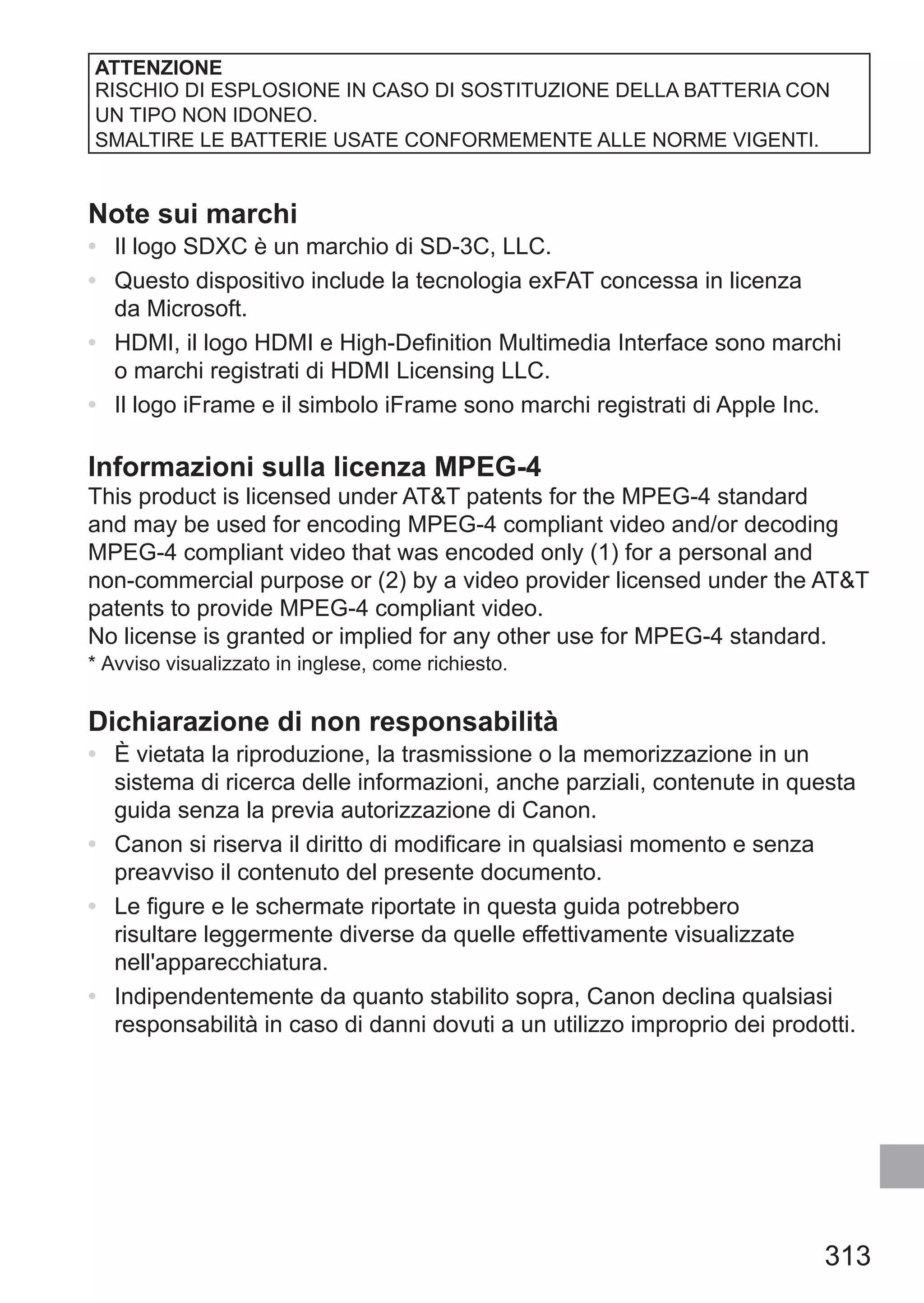 313
ATTENZIONE
RISCHIO DI ESPLOSIONE IN CASO DI SOSTITUZIONE DELLA BATTERIA CON
UN TIPO NON IDONEO.
SMALTIRE LE BATTERIE USATE CONFORMEMENTE ALLE NORME VIGENTI.
Note sui marchi
•	 Il logo SDXC è un marchio di SD-3C, LLC.
•	 Questo dispositivo include la tecnologia exFAT concessa in licenza
da Microsoft.
•	 HDMI, il logo HDMI e High-Definition Multimedia Interface sono marchi
o marchi registrati di HDMI Licensing LLC.
•	 Il logo iFrame e il simbolo iFrame sono marchi registrati di Apple Inc.
Informazioni sulla licenza MPEG-4
This product is licensed under ATT patents for the MPEG-4 standard
and may be used for encoding MPEG-4 compliant video and/or decoding
MPEG-4 compliant video that was encoded only (1) for a personal and
non-commercial purpose or (2) by a video provider licensed under the ATT
patents to provide MPEG-4 compliant video.
No license is granted or implied for any other use for MPEG-4 standard.
*	Avviso visualizzato in inglese, come richiesto.
Dichiarazione di non responsabilità
•	 È vietata la riproduzione, la trasmissione o la memorizzazione in un
sistema di ricerca delle informazioni, anche parziali, contenute in questa
guida senza la previa autorizzazione di Canon.
•	 Canon si riserva il diritto di modificare in qualsiasi momento e senza
preavviso il contenuto del presente documento.
•	 Le figure e le schermate riportate in questa guida potrebbero
risultare leggermente diverse da quelle effettivamente visualizzate
nell'apparecchiatura.
•	 Indipendentemente da quanto stabilito sopra, Canon declina qualsiasi
responsabilità in caso di danni dovuti a un utilizzo improprio dei prodotti.
 