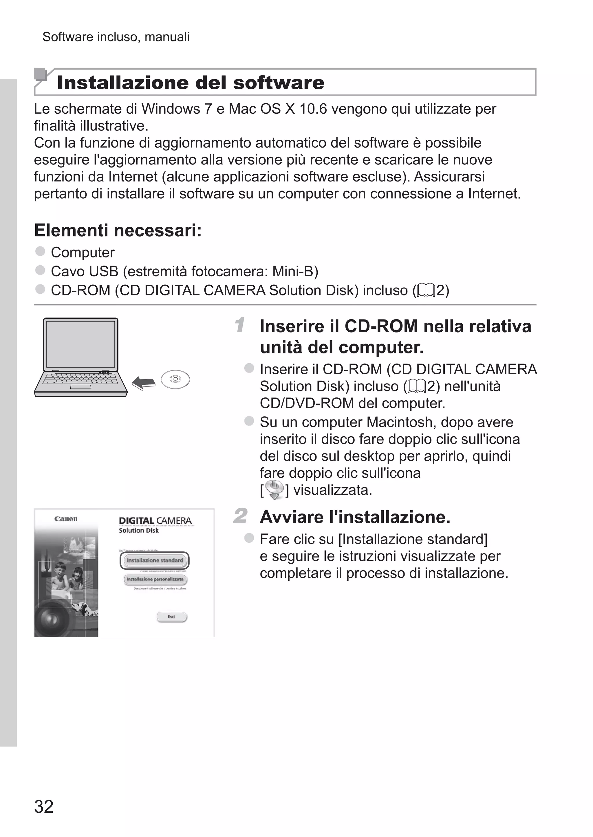 32
Software incluso, manuali
Installazione del software
Le schermate di Windows 7 e Mac OS X 10.6 vengono qui utilizzate per
finalità illustrative.
Con la funzione di aggiornamento automatico del software è possibile
eseguire l'aggiornamento alla versione più recente e scaricare le nuove
funzioni da Internet (alcune applicazioni software escluse). Assicurarsi
pertanto di installare il software su un computer con connessione a Internet.
Elementi necessari:
zz Computer
zz Cavo USB (estremità fotocamera: Mini-B)
zz CD-ROM (CD DIGITAL CAMERA Solution Disk) incluso (= 2)
1	 Inserire il CD-ROM nella relativa
unità del computer.
zz Inserire il CD-ROM (CD DIGITAL CAMERA
Solution Disk) incluso (= 2) nell'unità
CD/DVD-ROM del computer.
zz Su un computer Macintosh, dopo avere
inserito il disco fare doppio clic sull'icona
del disco sul desktop per aprirlo, quindi
fare doppio clic sull'icona	
[ ] visualizzata.
2	 Avviare l'installazione.
zz Fare clic su [Installazione standard]
e seguire le istruzioni visualizzate per
completare il processo di installazione.
 