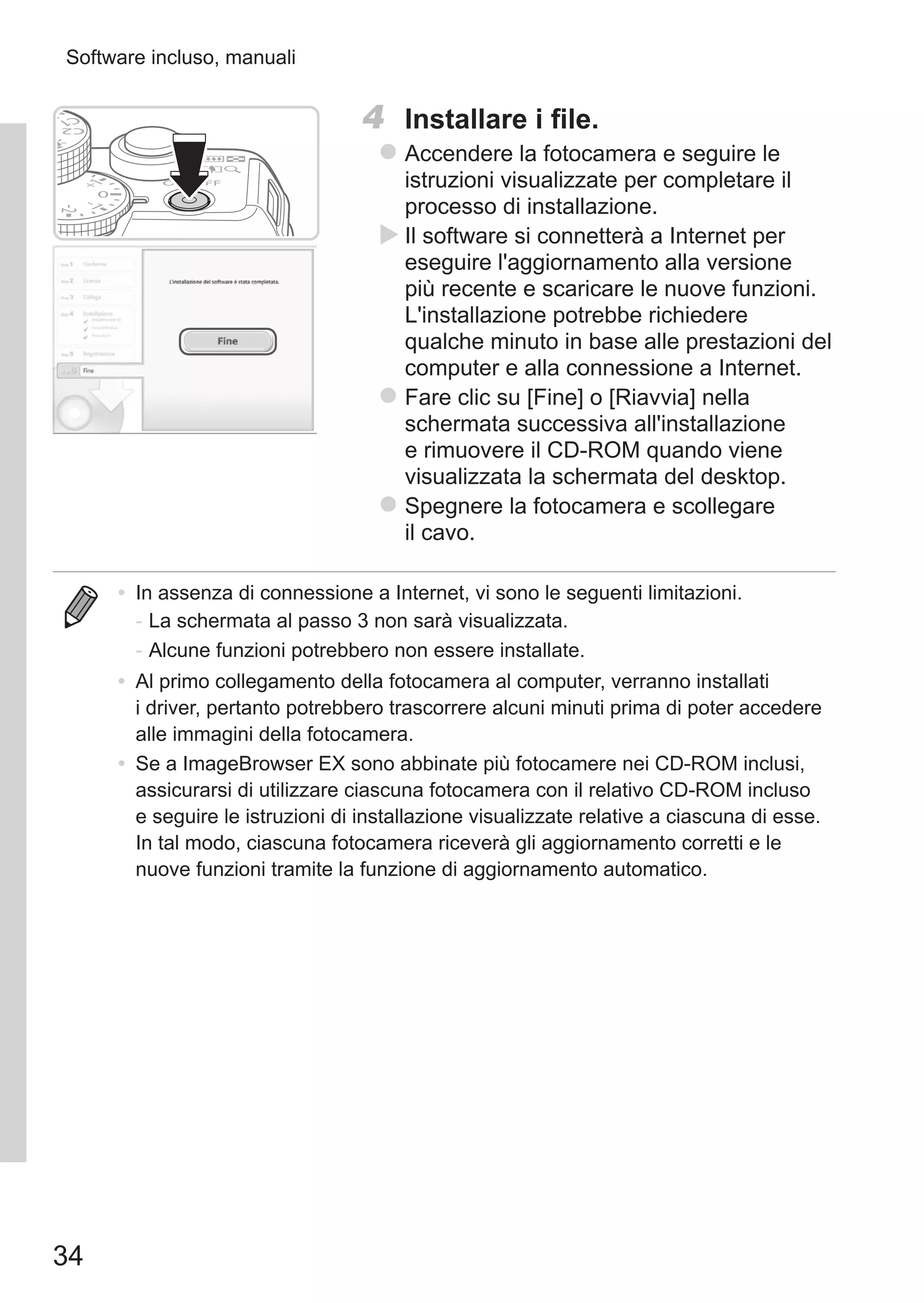 34
Software incluso, manuali
4	 Installare i file.
zz Accendere la fotocamera e seguire le
istruzioni visualizzate per completare il
processo di installazione.
XX Il software si connetterà a Internet per
eseguire l'aggiornamento alla versione
più recente e scaricare le nuove funzioni.
L'installazione potrebbe richiedere
qualche minuto in base alle prestazioni del
computer e alla connessione a Internet.
zz Fare clic su [Fine] o [Riavvia] nella
schermata successiva all'installazione
e rimuovere il CD-ROM quando viene
visualizzata la schermata del desktop.
zz Spegnere la fotocamera e scollegare
il cavo.
•	 In assenza di connessione a Internet, vi sono le seguenti limitazioni.
-	La schermata al passo 3 non sarà visualizzata.
-	Alcune funzioni potrebbero non essere installate.
•	 Al primo collegamento della fotocamera al computer, verranno installati
i driver, pertanto potrebbero trascorrere alcuni minuti prima di poter accedere
alle immagini della fotocamera.
•	 Se a ImageBrowser EX sono abbinate più fotocamere nei CD-ROM inclusi,
assicurarsi di utilizzare ciascuna fotocamera con il relativo CD-ROM incluso
e seguire le istruzioni di installazione visualizzate relative a ciascuna di esse.
In tal modo, ciascuna fotocamera riceverà gli aggiornamento corretti e le
nuove funzioni tramite la funzione di aggiornamento automatico.
 