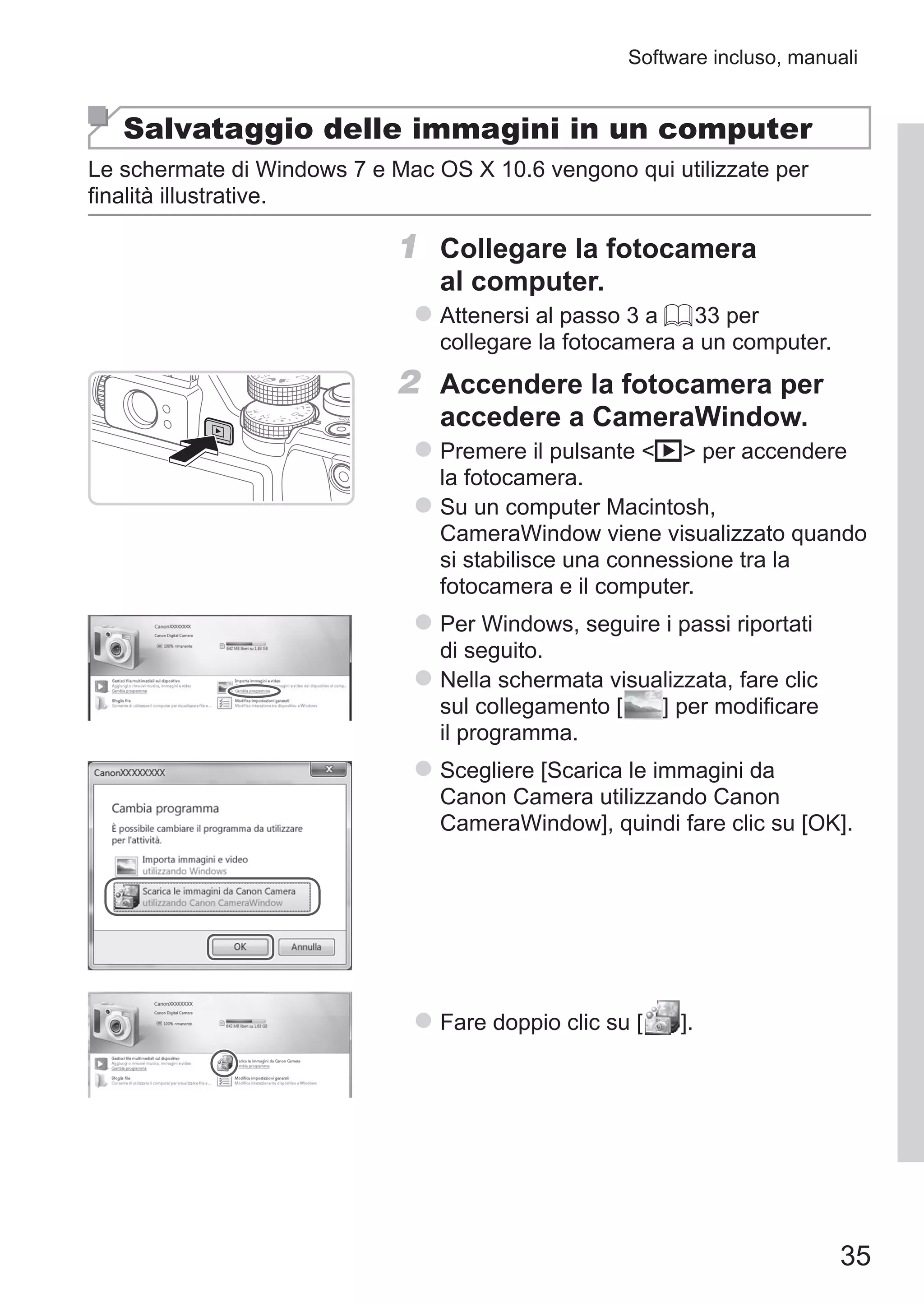 35
Software incluso, manuali
Salvataggio delle immagini in un computer
Le schermate di Windows 7 e Mac OS X 10.6 vengono qui utilizzate per
finalità illustrative.
1	 Collegare la fotocamera
al computer.
zz Attenersi al passo 3 a = 33 per
collegare la fotocamera a un computer.
2	 Accendere la fotocamera per
accedere a CameraWindow.
zz Premere il pulsante 1 per accendere
la fotocamera.
zz Su un computer Macintosh,
CameraWindow viene visualizzato quando
si stabilisce una connessione tra la
fotocamera e il computer.
zz Per Windows, seguire i passi riportati
di seguito.
zz Nella schermata visualizzata, fare clic
sul collegamento [ ] per modificare
il programma.
zz Scegliere [Scarica le immagini da
Canon Camera utilizzando Canon
CameraWindow], quindi fare clic su [OK].
zz Fare doppio clic su [ ].
 