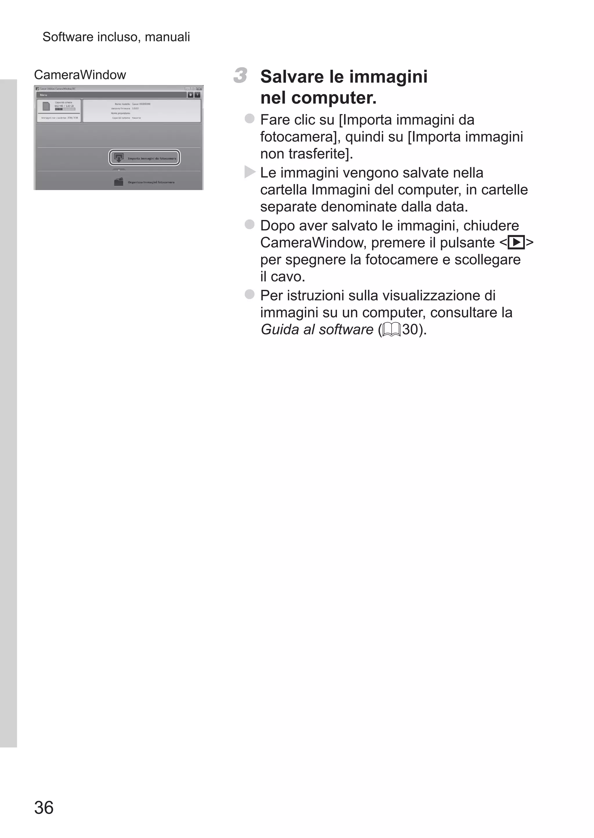 36
Software incluso, manuali
CameraWindow 3	 Salvare le immagini
nel computer.
zz Fare clic su [Importa immagini da
fotocamera], quindi su [Importa immagini
non trasferite].
XX Le immagini vengono salvate nella
cartella Immagini del computer, in cartelle
separate denominate dalla data.
zz Dopo aver salvato le immagini, chiudere
CameraWindow, premere il pulsante 1
per spegnere la fotocamere e scollegare
il cavo.
zz Per istruzioni sulla visualizzazione di
immagini su un computer, consultare la
Guida al software (= 30).
 