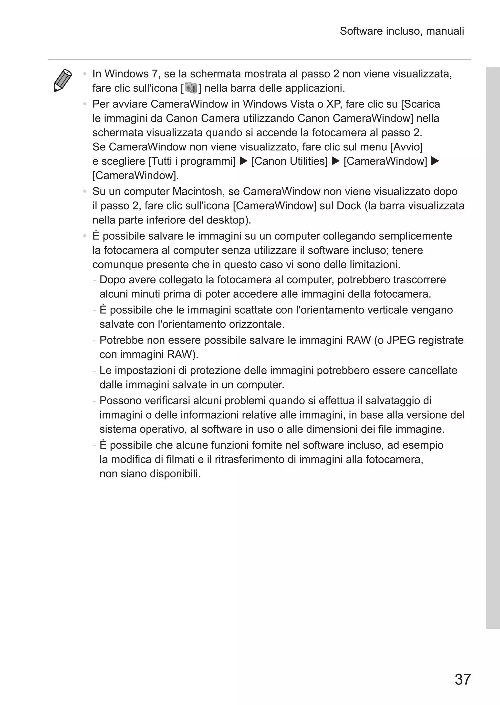 37
Software incluso, manuali
•	 In Windows 7, se la schermata mostrata al passo 2 non viene visualizzata,
fare clic sull'icona [ ] nella barra delle applicazioni.
•	 Per avviare CameraWindow in Windows Vista o XP, fare clic su [Scarica
le immagini da Canon Camera utilizzando Canon CameraWindow] nella
schermata visualizzata quando si accende la fotocamera al passo 2.
Se CameraWindow non viene visualizzato, fare clic sul menu [Avvio]
e scegliere [Tutti i programmi]  [Canon Utilities]  [CameraWindow] 
[CameraWindow].
•	 Su un computer Macintosh, se CameraWindow non viene visualizzato dopo
il passo 2, fare clic sull'icona [CameraWindow] sul Dock (la barra visualizzata
nella parte inferiore del desktop).
•	 È possibile salvare le immagini su un computer collegando semplicemente
la fotocamera al computer senza utilizzare il software incluso; tenere
comunque presente che in questo caso vi sono delle limitazioni.
-	Dopo avere collegato la fotocamera al computer, potrebbero trascorrere
alcuni minuti prima di poter accedere alle immagini della fotocamera.
-	È possibile che le immagini scattate con l'orientamento verticale vengano
salvate con l'orientamento orizzontale.
-	Potrebbe non essere possibile salvare le immagini RAW (o JPEG registrate
con immagini RAW).
-	Le impostazioni di protezione delle immagini potrebbero essere cancellate
dalle immagini salvate in un computer.
-	Possono verificarsi alcuni problemi quando si effettua il salvataggio di
immagini o delle informazioni relative alle immagini, in base alla versione del
sistema operativo, al software in uso o alle dimensioni dei file immagine.
-	È possibile che alcune funzioni fornite nel software incluso, ad esempio
la modifica di filmati e il ritrasferimento di immagini alla fotocamera,
non siano disponibili.
 