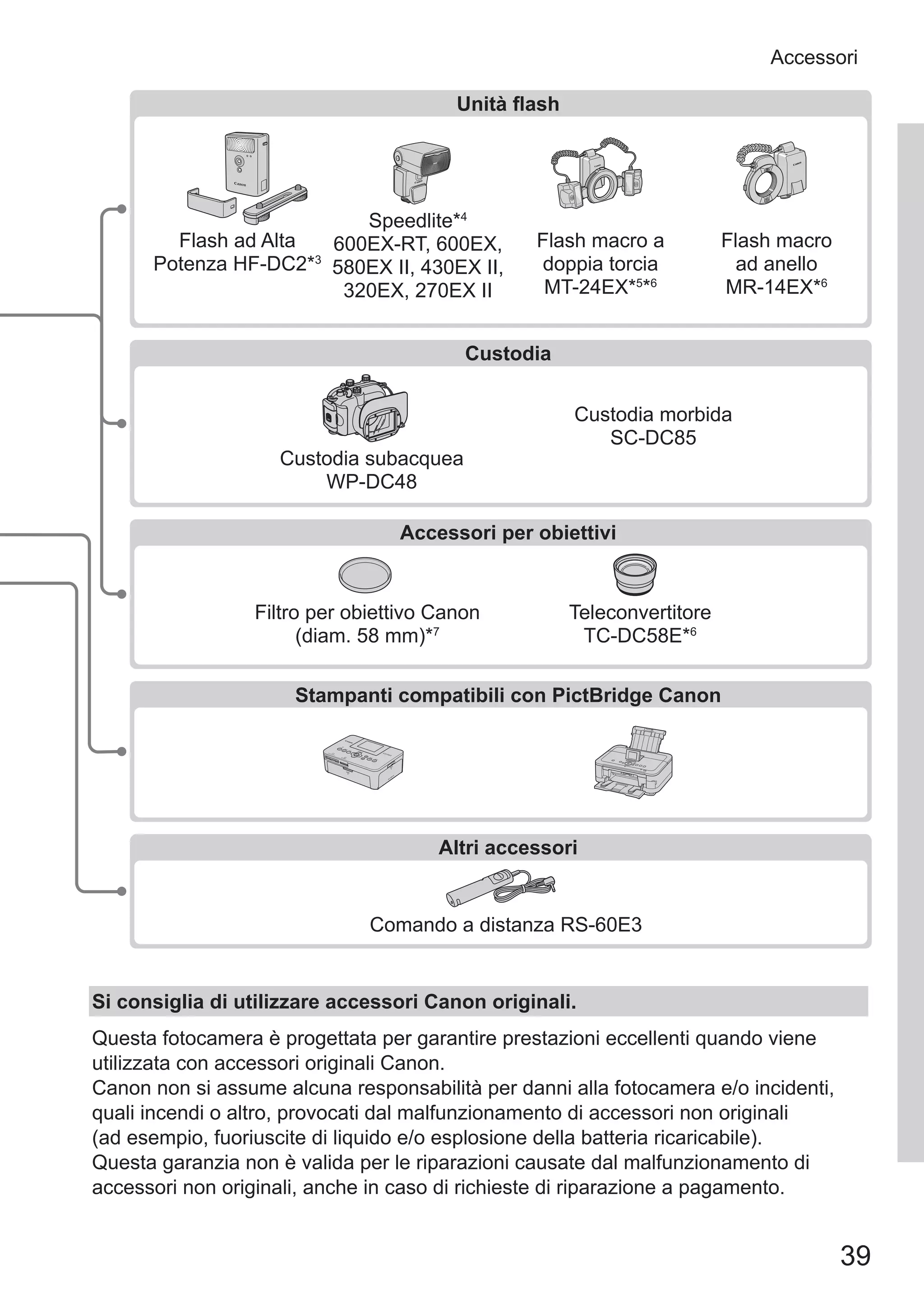 39
Accessori
Custodia morbida
SC‑DC85
Unità flash
Accessori per obiettivi
Stampanti compatibili con PictBridge Canon
Speedlite*4
600EX‑RT, 600EX,
580EX II, 430EX II,
320EX, 270EX II
Flash macro a
doppia torcia
MT‑24EX*5
*6
Flash ad Alta
Potenza HF-DC2*3
Flash macro
ad anello
MR‑14EX*6
Filtro per obiettivo Canon
(diam. 58 mm)*7
Teleconvertitore
TC‑DC58E*6
Comando a distanza RS-60E3
Altri accessori
Custodia
Custodia subacquea
WP-DC48
Si consiglia di utilizzare accessori Canon originali.
Questa fotocamera è progettata per garantire prestazioni eccellenti quando viene
utilizzata con accessori originali Canon.
Canon non si assume alcuna responsabilità per danni alla fotocamera e/o incidenti,
quali incendi o altro, provocati dal malfunzionamento di accessori non originali
(ad esempio, fuoriuscite di liquido e/o esplosione della batteria ricaricabile).
Questa garanzia non è valida per le riparazioni causate dal malfunzionamento di
accessori non originali, anche in caso di richieste di riparazione a pagamento.
 