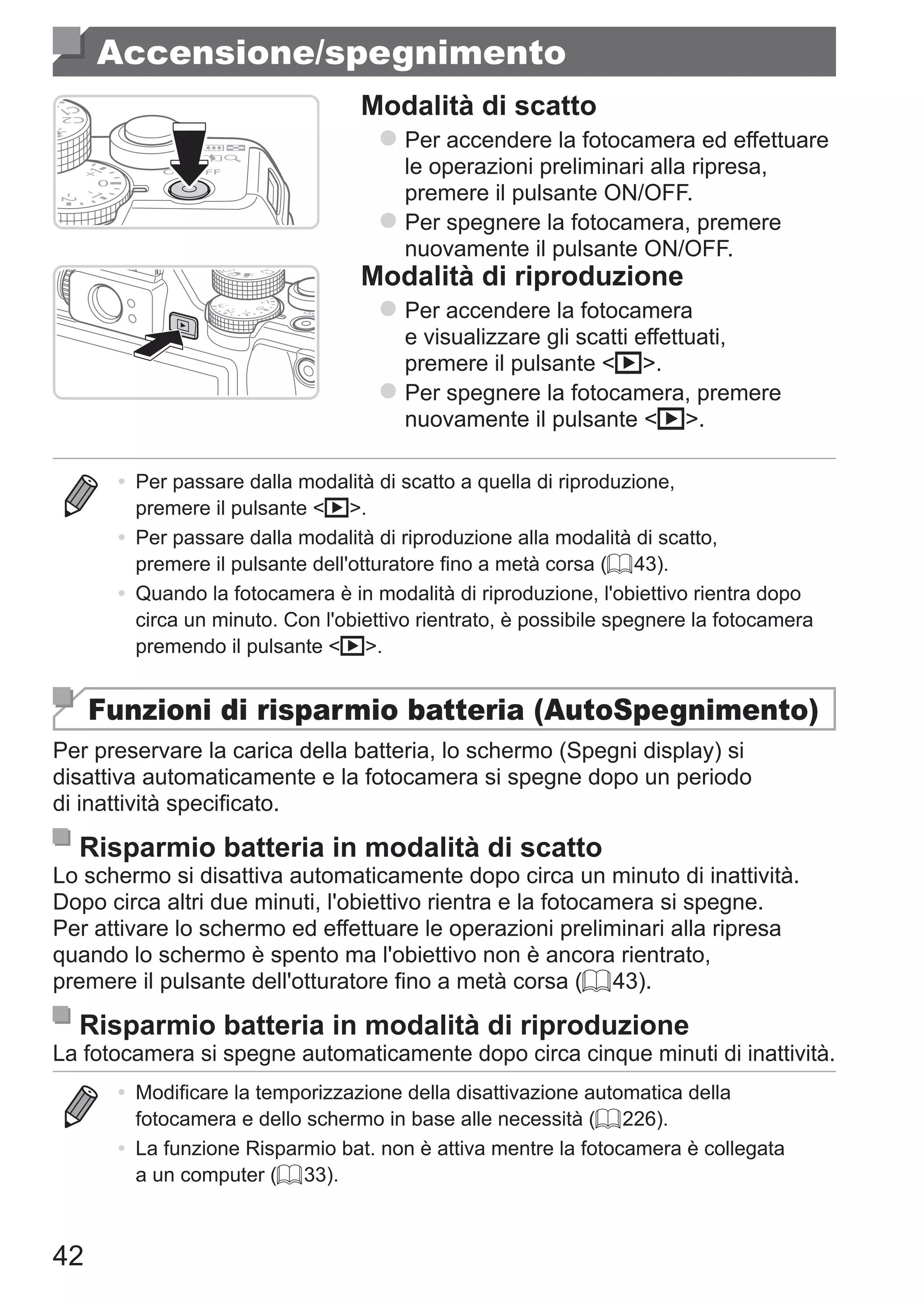 42
Accensione/spegnimento
Modalità di scatto
zz Per accendere la fotocamera ed effettuare
le operazioni preliminari alla ripresa,
premere il pulsante ON/OFF.
zz Per spegnere la fotocamera, premere
nuovamente il pulsante ON/OFF.
Modalità di riproduzione
zz Per accendere la fotocamera
e visualizzare gli scatti effettuati,
premere il pulsante 1.
zz Per spegnere la fotocamera, premere
nuovamente il pulsante 1.
•	 Per passare dalla modalità di scatto a quella di riproduzione,
premere il pulsante 1.
•	 Per passare dalla modalità di riproduzione alla modalità di scatto,
premere il pulsante dell'otturatore fino a metà corsa (= 43).
•	 Quando la fotocamera è in modalità di riproduzione, l'obiettivo rientra dopo
circa un minuto. Con l'obiettivo rientrato, è possibile spegnere la fotocamera
premendo il pulsante 1.
Funzioni di risparmio batteria (AutoSpegnimento)
Per preservare la carica della batteria, lo schermo (Spegni display) si
disattiva automaticamente e la fotocamera si spegne dopo un periodo
di inattività specificato.
Risparmio batteria in modalità di scatto
Lo schermo si disattiva automaticamente dopo circa un minuto di inattività.
Dopo circa altri due minuti, l'obiettivo rientra e la fotocamera si spegne.
Per attivare lo schermo ed effettuare le operazioni preliminari alla ripresa
quando lo schermo è spento ma l'obiettivo non è ancora rientrato,
premere il pulsante dell'otturatore fino a metà corsa (= 43).
Risparmio batteria in modalità di riproduzione
La fotocamera si spegne automaticamente dopo circa cinque minuti di inattività.
•	 Modificare la temporizzazione della disattivazione automatica della
fotocamera e dello schermo in base alle necessità (= 226).
•	 La funzione Risparmio bat. non è attiva mentre la fotocamera è collegata
a un computer (= 33).
 