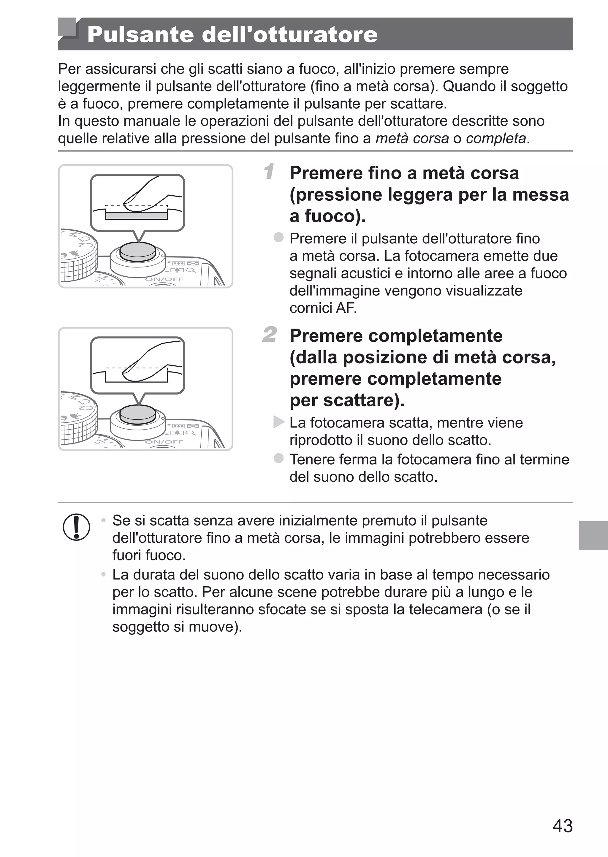43
Pulsante dell'otturatore
Per assicurarsi che gli scatti siano a fuoco, all'inizio premere sempre
leggermente il pulsante dell'otturatore (fino a metà corsa). Quando il soggetto
è a fuoco, premere completamente il pulsante per scattare.
In questo manuale le operazioni del pulsante dell'otturatore descritte sono
quelle relative alla pressione del pulsante fino a metà corsa o completa.
1	 Premere fino a metà corsa
(pressione leggera per la messa
a fuoco).
zz Premere il pulsante dell'otturatore fino
a metà corsa. La fotocamera emette due
segnali acustici e intorno alle aree a fuoco
dell'immagine vengono visualizzate
cornici AF.
2	 Premere completamente
(dalla posizione di metà corsa,
premere completamente
per scattare).
XX La fotocamera scatta, mentre viene
riprodotto il suono dello scatto.
zz Tenere ferma la fotocamera fino al termine
del suono dello scatto.
•	Se si scatta senza avere inizialmente premuto il pulsante
dell'otturatore fino a metà corsa, le immagini potrebbero essere
fuori fuoco.
•	La durata del suono dello scatto varia in base al tempo necessario
per lo scatto. Per alcune scene potrebbe durare più a lungo e le
immagini risulteranno sfocate se si sposta la telecamera (o se il
soggetto si muove).
 