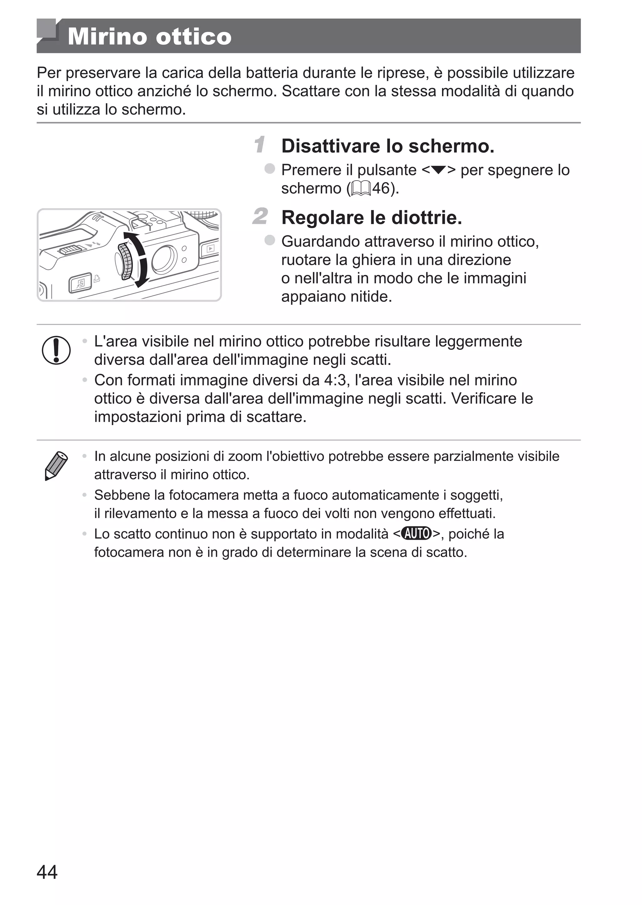 44
Mirino ottico
Per preservare la carica della batteria durante le riprese, è possibile utilizzare
il mirino ottico anziché lo schermo. Scattare con la stessa modalità di quando
si utilizza lo schermo.
1	 Disattivare lo schermo.
zz Premere il pulsante p per spegnere lo
schermo (= 46).
2	 Regolare le diottrie.
zz Guardando attraverso il mirino ottico,
ruotare la ghiera in una direzione
o nell'altra in modo che le immagini
appaiano nitide.
•	L'area visibile nel mirino ottico potrebbe risultare leggermente
diversa dall'area dell'immagine negli scatti.
•	Con formati immagine diversi da 4:3, l'area visibile nel mirino
ottico è diversa dall'area dell'immagine negli scatti. Verificare le
impostazioni prima di scattare.
•	 In alcune posizioni di zoom l'obiettivo potrebbe essere parzialmente visibile
attraverso il mirino ottico.
•	 Sebbene la fotocamera metta a fuoco automaticamente i soggetti,
il rilevamento e la messa a fuoco dei volti non vengono effettuati.
•	 Lo scatto continuo non è supportato in modalità A, poiché la
fotocamera non è in grado di determinare la scena di scatto.
 