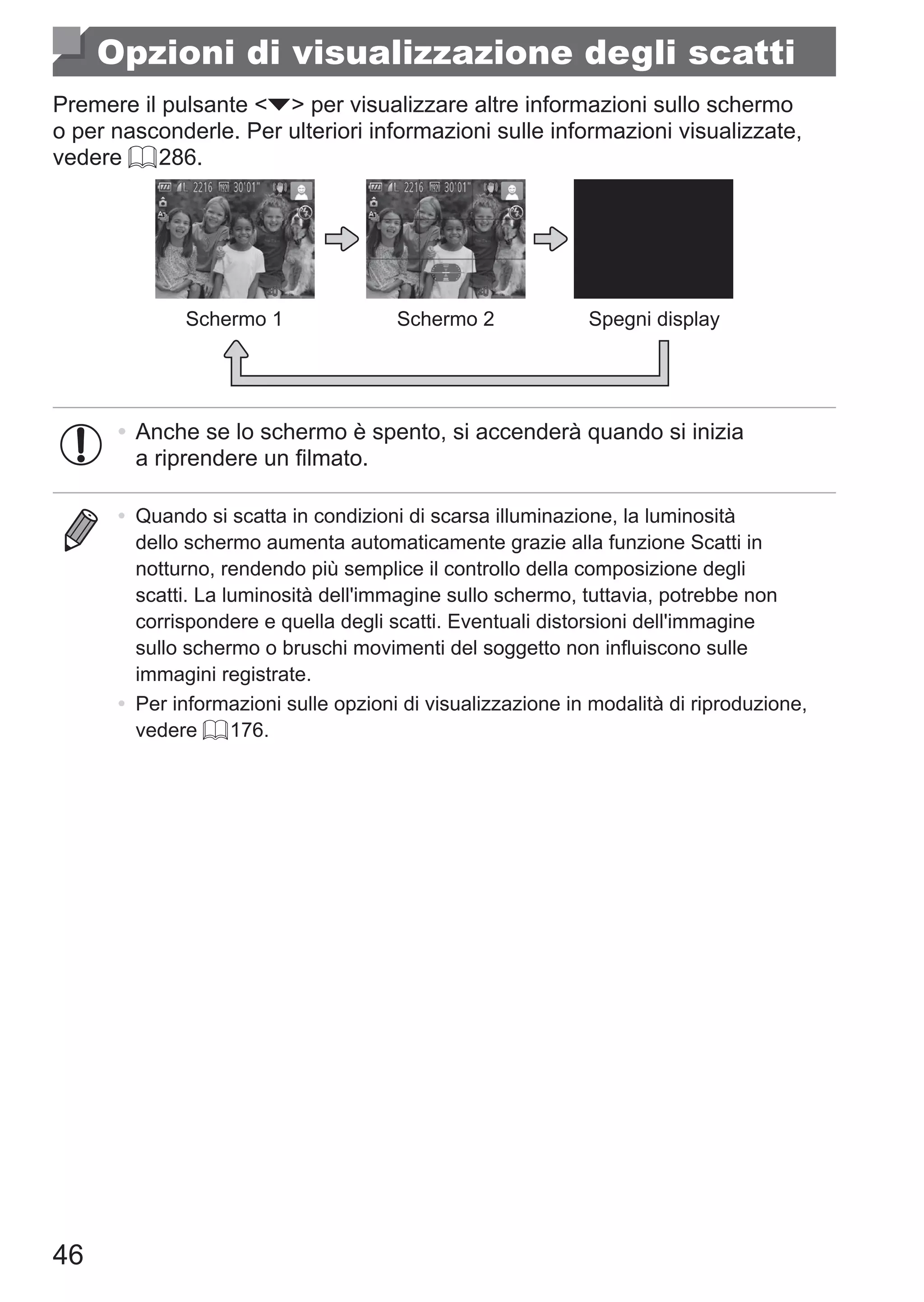 46
Opzioni di visualizzazione degli scatti
Premere il pulsante p per visualizzare altre informazioni sullo schermo
o per nasconderle. Per ulteriori informazioni sulle informazioni visualizzate,
vedere = 286.
Schermo 1 Schermo 2 Spegni display
•	Anche se lo schermo è spento, si accenderà quando si inizia
a riprendere un filmato.
•	 Quando si scatta in condizioni di scarsa illuminazione, la luminosità
dello schermo aumenta automaticamente grazie alla funzione Scatti in
notturno, rendendo più semplice il controllo della composizione degli
scatti. La luminosità dell'immagine sullo schermo, tuttavia, potrebbe non
corrispondere e quella degli scatti. Eventuali distorsioni dell'immagine
sullo schermo o bruschi movimenti del soggetto non influiscono sulle
immagini registrate.
•	 Per informazioni sulle opzioni di visualizzazione in modalità di riproduzione,
vedere = 176.
 