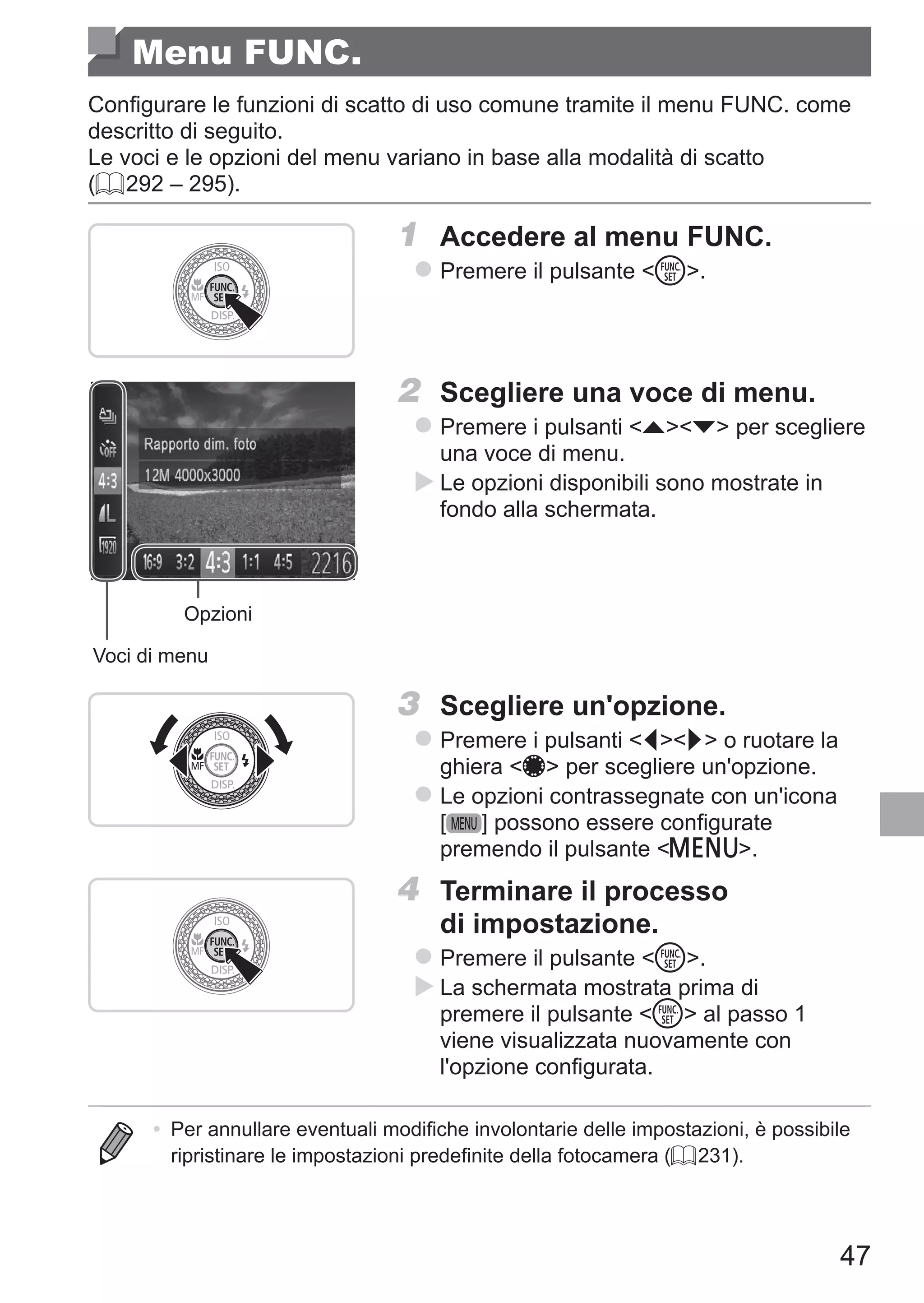 47
Menu FUNC.
Configurare le funzioni di scatto di uso comune tramite il menu FUNC. come
descritto di seguito.
Le voci e le opzioni del menu variano in base alla modalità di scatto
(= 292 – 295).
1	 Accedere al menu FUNC.
zz Premere il pulsante m.
Voci di menu
Opzioni
2	 Scegliere una voce di menu.
zz Premere i pulsanti op per scegliere
una voce di menu.
XX Le opzioni disponibili sono mostrate in
fondo alla schermata.
3	 Scegliere un'opzione.
zz Premere i pulsanti qr o ruotare la
ghiera 7 per scegliere un'opzione.
zz Le opzioni contrassegnate con un'icona
[ ] possono essere configurate
premendo il pulsante n.
4	 Terminare il processo
di impostazione.
zz Premere il pulsante m.
XX La schermata mostrata prima di
premere il pulsante m al passo 1
viene visualizzata nuovamente con
l'opzione configurata.
•	 Per annullare eventuali modifiche involontarie delle impostazioni, è possibile
ripristinare le impostazioni predefinite della fotocamera (= 231).
 