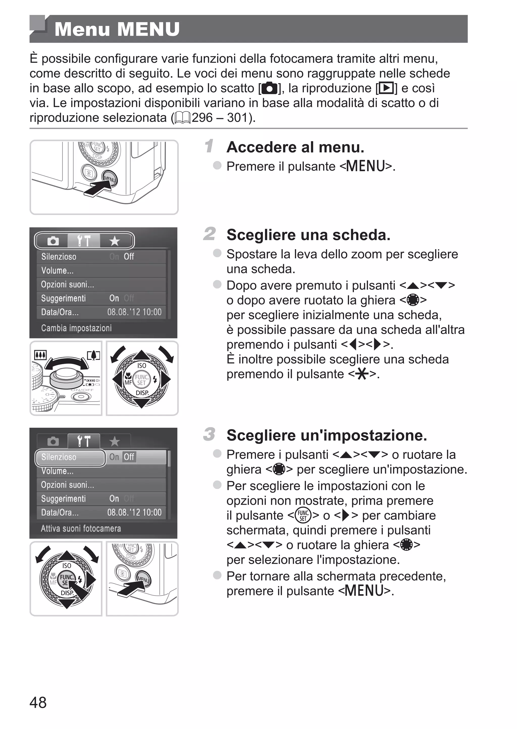 48
Menu MENU
È possibile configurare varie funzioni della fotocamera tramite altri menu,
come descritto di seguito. Le voci dei menu sono raggruppate nelle schede
in base allo scopo, ad esempio lo scatto [4], la riproduzione [1] e così
via. Le impostazioni disponibili variano in base alla modalità di scatto o di
riproduzione selezionata (= 296 – 301).
1	 Accedere al menu.
zz Premere il pulsante n.
2	 Scegliere una scheda.
zz Spostare la leva dello zoom per scegliere
una scheda.
zz Dopo avere premuto i pulsanti op
o dopo avere ruotato la ghiera 7
per scegliere inizialmente una scheda,
è possibile passare da una scheda all'altra
premendo i pulsanti qr. 	
È inoltre possibile scegliere una scheda
premendo il pulsante +.
3	 Scegliere un'impostazione.
zz Premere i pulsanti op o ruotare la
ghiera 7 per scegliere un'impostazione.
zz Per scegliere le impostazioni con le
opzioni non mostrate, prima premere
il pulsante m o r per cambiare
schermata, quindi premere i pulsanti
op o ruotare la ghiera 7
per selezionare l'impostazione.
zz Per tornare alla schermata precedente,
premere il pulsante n.
 
