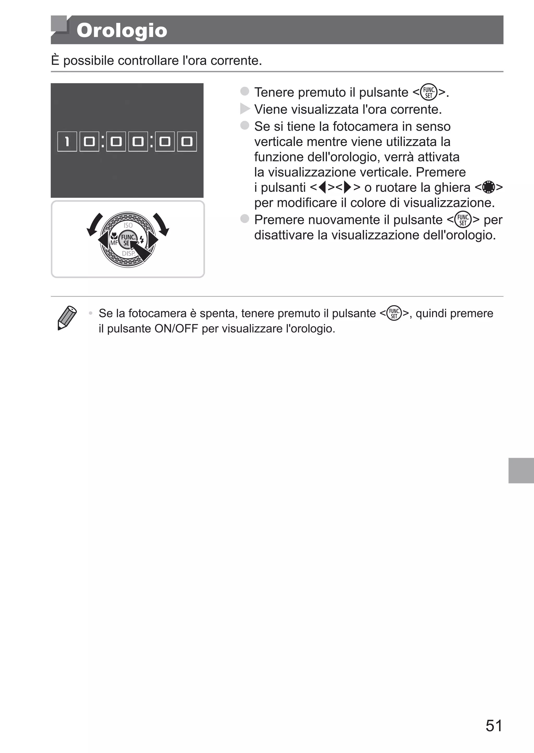 51
Orologio
È possibile controllare l'ora corrente.
zz Tenere premuto il pulsante m.
XX Viene visualizzata l'ora corrente.
zz Se si tiene la fotocamera in senso
verticale mentre viene utilizzata la
funzione dell'orologio, verrà attivata
la visualizzazione verticale. Premere
i pulsanti qr o ruotare la ghiera 7
per modificare il colore di visualizzazione.
zz Premere nuovamente il pulsante m per
disattivare la visualizzazione dell'orologio.
•	 Se la fotocamera è spenta, tenere premuto il pulsante m, quindi premere
il pulsante ON/OFF per visualizzare l'orologio.
 