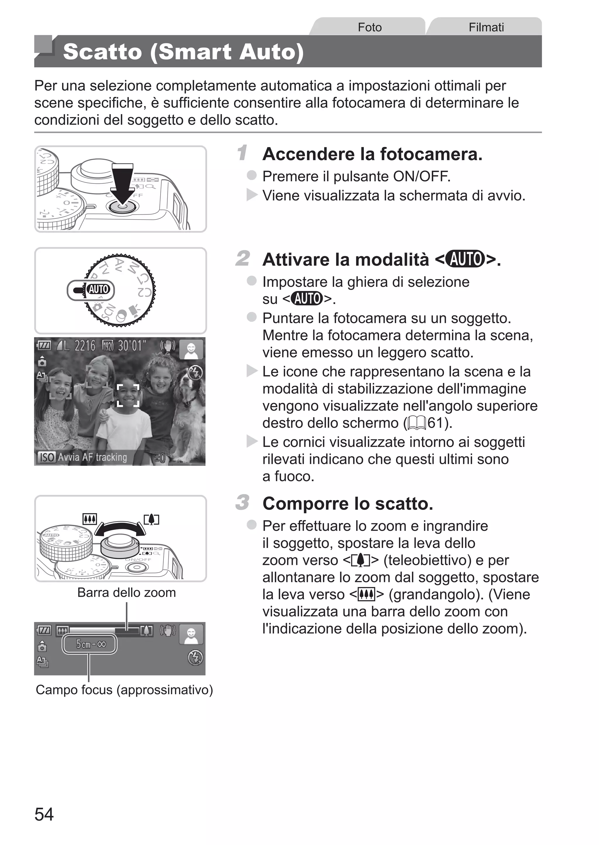 54
Foto Filmati
Scatto (Smart Auto)
Per una selezione completamente automatica a impostazioni ottimali per
scene specifiche, è sufficiente consentire alla fotocamera di determinare le
condizioni del soggetto e dello scatto.
1	 Accendere la fotocamera.
zz Premere il pulsante ON/OFF.
XX Viene visualizzata la schermata di avvio.
2	 Attivare la modalità A.
zz Impostare la ghiera di selezione
su A.
zz Puntare la fotocamera su un soggetto.
Mentre la fotocamera determina la scena,
viene emesso un leggero scatto.
XX Le icone che rappresentano la scena e la
modalità di stabilizzazione dell'immagine
vengono visualizzate nell'angolo superiore
destro dello schermo (= 61).
XX Le cornici visualizzate intorno ai soggetti
rilevati indicano che questi ultimi sono
a fuoco.
Barra dello zoom
Campo focus (approssimativo)
3	 Comporre lo scatto.
zz Per effettuare lo zoom e ingrandire
il soggetto, spostare la leva dello
zoom verso i (teleobiettivo) e per
allontanare lo zoom dal soggetto, spostare
la leva verso j (grandangolo). (Viene
visualizzata una barra dello zoom con
l'indicazione della posizione dello zoom).
 