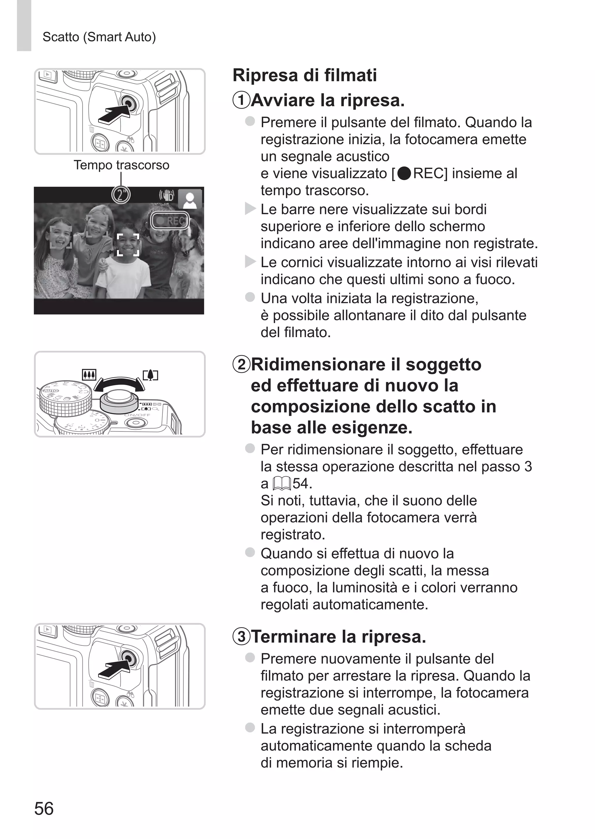56
Scatto (Smart Auto)
Tempo trascorso
Ripresa di filmati
Avviare la ripresa.
zz Premere il pulsante del filmato. Quando la
registrazione inizia, la fotocamera emette
un segnale acustico	
e viene visualizzato [ REC] insieme al
tempo trascorso.
XX Le barre nere visualizzate sui bordi
superiore e inferiore dello schermo
indicano aree dell'immagine non registrate.
XX Le cornici visualizzate intorno ai visi rilevati
indicano che questi ultimi sono a fuoco.
zz Una volta iniziata la registrazione,
è possibile allontanare il dito dal pulsante
del filmato.
Ridimensionare il soggetto
ed effettuare di nuovo la
composizione dello scatto in
base alle esigenze.
zz Per ridimensionare il soggetto, effettuare
la stessa operazione descritta nel passo 3
a = 54. 	
Si noti, tuttavia, che il suono delle
operazioni della fotocamera verrà
registrato.
zz Quando si effettua di nuovo la
composizione degli scatti, la messa
a fuoco, la luminosità e i colori verranno
regolati automaticamente.
Terminare la ripresa.
zz Premere nuovamente il pulsante del
filmato per arrestare la ripresa. Quando la
registrazione si interrompe, la fotocamera
emette due segnali acustici.
zz La registrazione si interromperà
automaticamente quando la scheda
di memoria si riempie.
 