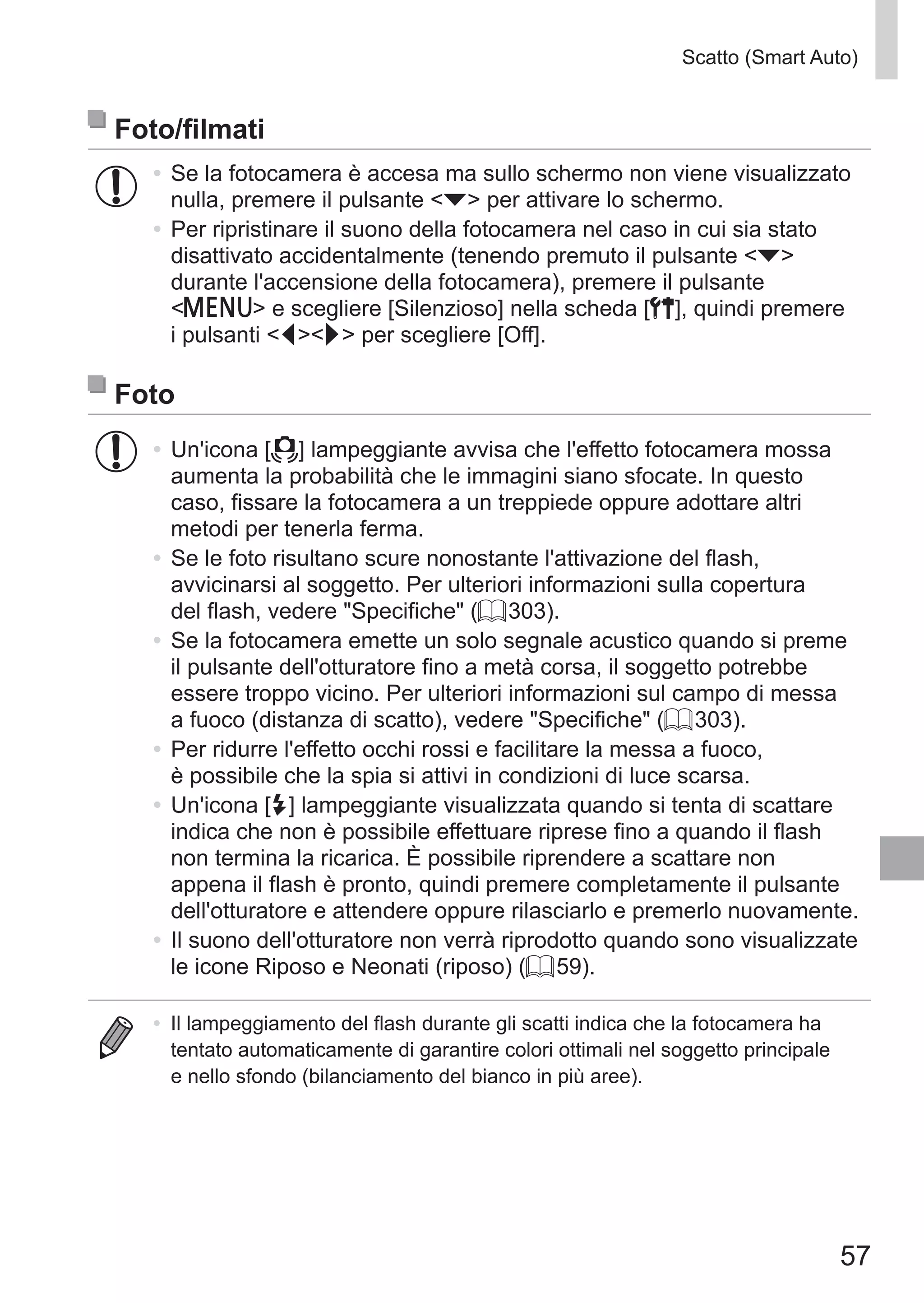 57
Scatto (Smart Auto)
Foto/filmati
•	Se la fotocamera è accesa ma sullo schermo non viene visualizzato
nulla, premere il pulsante p per attivare lo schermo.
•	Per ripristinare il suono della fotocamera nel caso in cui sia stato
disattivato accidentalmente (tenendo premuto il pulsante p
durante l'accensione della fotocamera), premere il pulsante
n e scegliere [Silenzioso] nella scheda [3], quindi premere
i pulsanti qr per scegliere [Off].
Foto
•	Un'icona [ ] lampeggiante avvisa che l'effetto fotocamera mossa
aumenta la probabilità che le immagini siano sfocate. In questo
caso, fissare la fotocamera a un treppiede oppure adottare altri
metodi per tenerla ferma.
•	Se le foto risultano scure nonostante l'attivazione del flash,
avvicinarsi al soggetto. Per ulteriori informazioni sulla copertura
del flash, vedere Specifiche (= 303).
•	Se la fotocamera emette un solo segnale acustico quando si preme
il pulsante dell'otturatore fino a metà corsa, il soggetto potrebbe
essere troppo vicino. Per ulteriori informazioni sul campo di messa
a fuoco (distanza di scatto), vedere Specifiche (= 303).
•	Per ridurre l'effetto occhi rossi e facilitare la messa a fuoco,
è possibile che la spia si attivi in condizioni di luce scarsa.
•	Un'icona [h] lampeggiante visualizzata quando si tenta di scattare
indica che non è possibile effettuare riprese fino a quando il flash
non termina la ricarica. È possibile riprendere a scattare non
appena il flash è pronto, quindi premere completamente il pulsante
dell'otturatore e attendere oppure rilasciarlo e premerlo nuovamente.
•	Il suono dell'otturatore non verrà riprodotto quando sono visualizzate
le icone Riposo e Neonati (riposo) (= 59).
•	 Il lampeggiamento del flash durante gli scatti indica che la fotocamera ha
tentato automaticamente di garantire colori ottimali nel soggetto principale
e nello sfondo (bilanciamento del bianco in più aree).
 