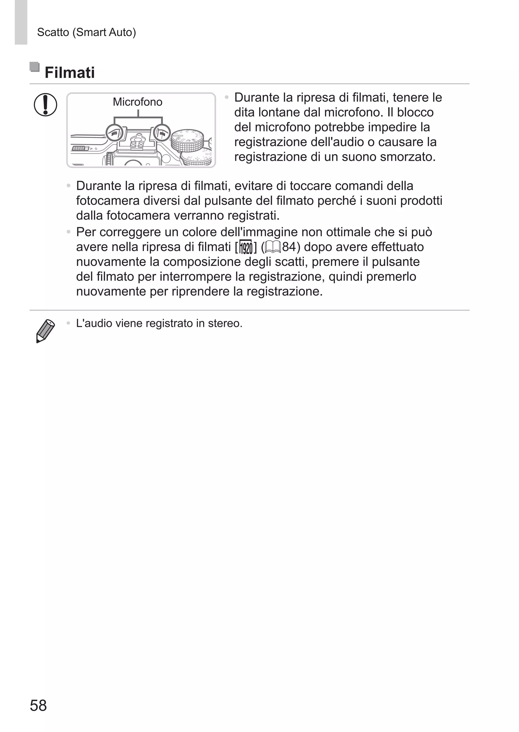58
Scatto (Smart Auto)
Filmati
Microfono •	Durante la ripresa di filmati, tenere le
dita lontane dal microfono. Il blocco
del microfono potrebbe impedire la
registrazione dell'audio o causare la
registrazione di un suono smorzato.
•	Durante la ripresa di filmati, evitare di toccare comandi della
fotocamera diversi dal pulsante del filmato perché i suoni prodotti
dalla fotocamera verranno registrati.
•	Per correggere un colore dell'immagine non ottimale che si può
avere nella ripresa di filmati [ ] (= 84) dopo avere effettuato
nuovamente la composizione degli scatti, premere il pulsante
del filmato per interrompere la registrazione, quindi premerlo
nuovamente per riprendere la registrazione.
•	 L'audio viene registrato in stereo.
 