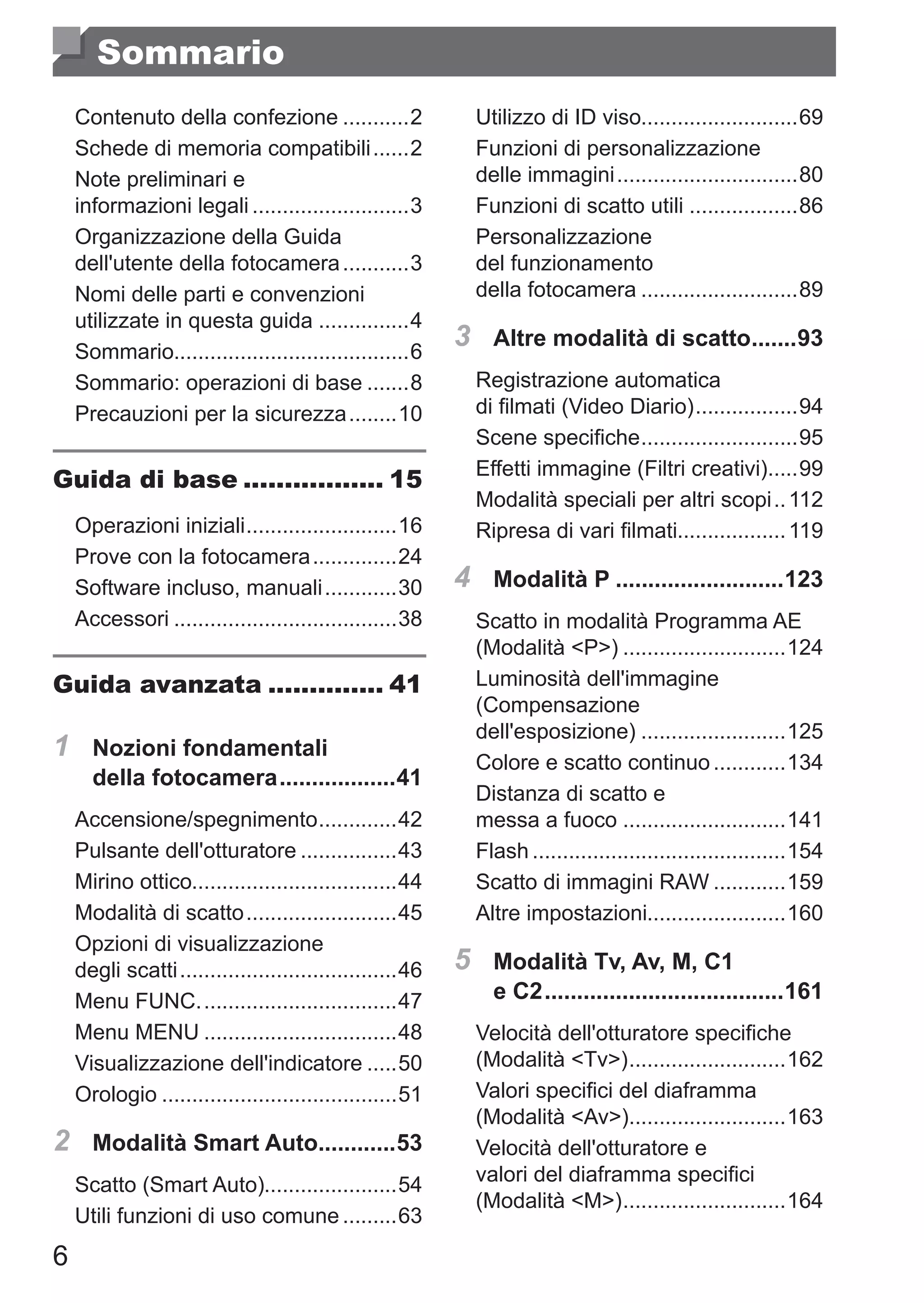 6
Sommario
Contenuto della confezione............2
Schede di memoria compatibili.......2
Note preliminari e 	
informazioni legali...........................3
Organizzazione della Guida
dell'utente della fotocamera............3
Nomi delle parti e convenzioni
utilizzate in questa guida................4
Sommario.......................................6
Sommario: operazioni di base........8
Precauzioni per la sicurezza.........10
Guida di base.................. 15
Operazioni iniziali..........................16
Prove con la fotocamera...............24
Software incluso, manuali.............30
Accessori......................................38
Guida avanzata............... 41
1	 Nozioni fondamentali
della fotocamera...................41
Accensione/spegnimento..............42
Pulsante dell'otturatore.................43
Mirino ottico..................................44
Modalità di scatto..........................45
Opzioni di visualizzazione 	
degli scatti.....................................46
Menu FUNC..................................47
Menu MENU.................................48
Visualizzazione dell'indicatore......50
Orologio........................................51
2	 Modalità Smart Auto.............53
Scatto (Smart Auto)......................54
Utili funzioni di uso comune..........63
Utilizzo di ID viso..........................69
Funzioni di personalizzazione
delle immagini...............................80
Funzioni di scatto utili...................86
Personalizzazione 	
del funzionamento 	
della fotocamera...........................89
3	 Altre modalità di scatto........93
Registrazione automatica 	
di filmati (Video Diario)..................94
Scene specifiche...........................95
Effetti immagine (Filtri creativi)......99
Modalità speciali per altri scopi...112
Ripresa di vari filmati..................119
4	 Modalità P...........................123
Scatto in modalità Programma AE
(Modalità P)............................124
Luminosità dell'immagine
(Compensazione 	
dell'esposizione).........................125
Colore e scatto continuo.............134
Distanza di scatto e 	
messa a fuoco............................141
Flash...........................................154
Scatto di immagini RAW.............159
Altre impostazioni.......................160
5	 Modalità Tv, Av, M, C1 	
e C2......................................161
Velocità dell'otturatore specifiche
(Modalità Tv)...........................162
Valori specifici del diaframma
(Modalità Av)...........................163
Velocità dell'otturatore e 	
valori del diaframma specifici
(Modalità M)............................164
 