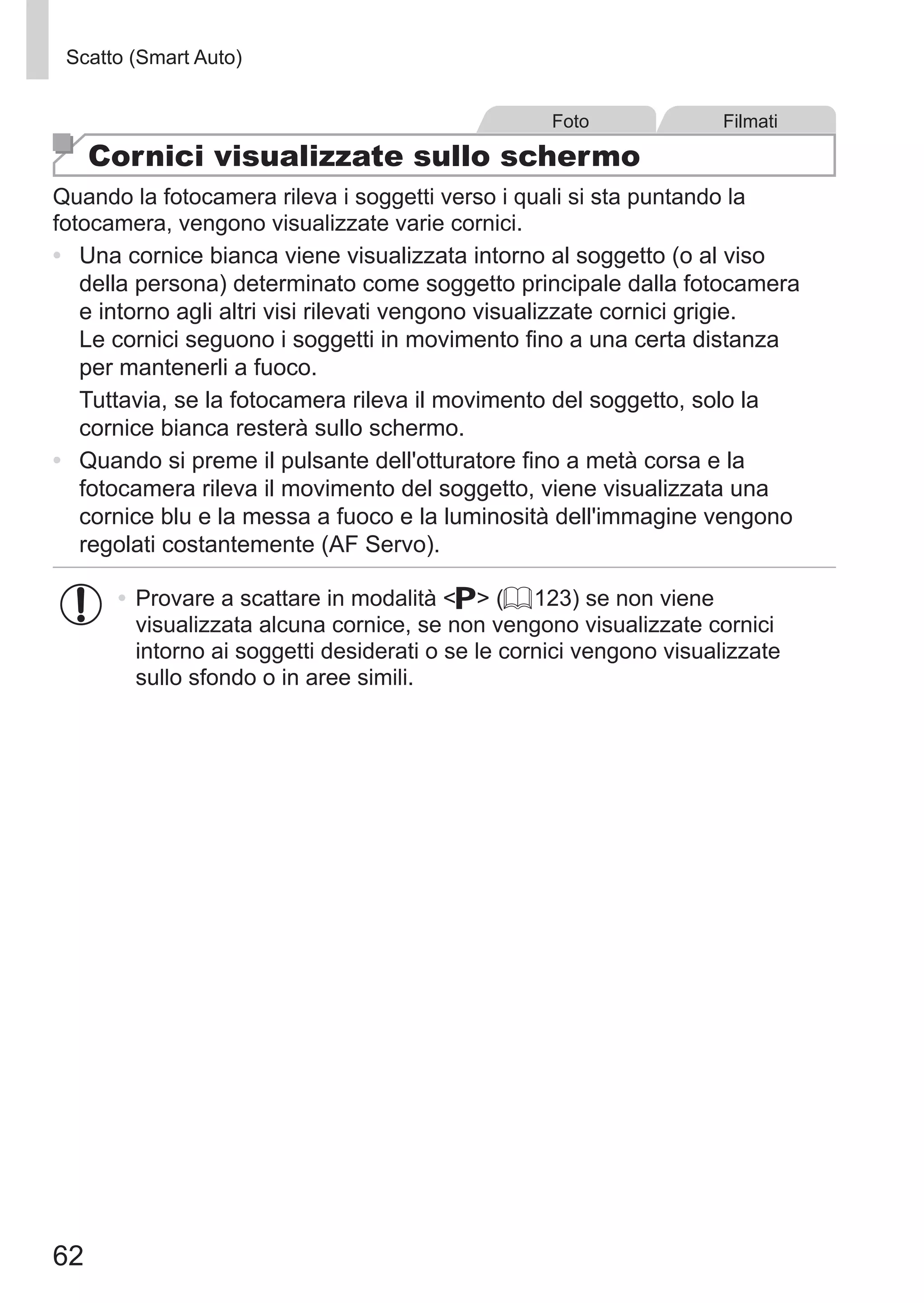 62
Scatto (Smart Auto)
Foto Filmati
Cornici visualizzate sullo schermo
Quando la fotocamera rileva i soggetti verso i quali si sta puntando la
fotocamera, vengono visualizzate varie cornici.
•	 Una cornice bianca viene visualizzata intorno al soggetto (o al viso
della persona) determinato come soggetto principale dalla fotocamera
e intorno agli altri visi rilevati vengono visualizzate cornici grigie.
Le cornici seguono i soggetti in movimento fino a una certa distanza
per mantenerli a fuoco.
Tuttavia, se la fotocamera rileva il movimento del soggetto, solo la
cornice bianca resterà sullo schermo.
•	 Quando si preme il pulsante dell'otturatore fino a metà corsa e la
fotocamera rileva il movimento del soggetto, viene visualizzata una
cornice blu e la messa a fuoco e la luminosità dell'immagine vengono
regolati costantemente (AF Servo).
•	Provare a scattare in modalità G (= 123) se non viene
visualizzata alcuna cornice, se non vengono visualizzate cornici
intorno ai soggetti desiderati o se le cornici vengono visualizzate
sullo sfondo o in aree simili.
 