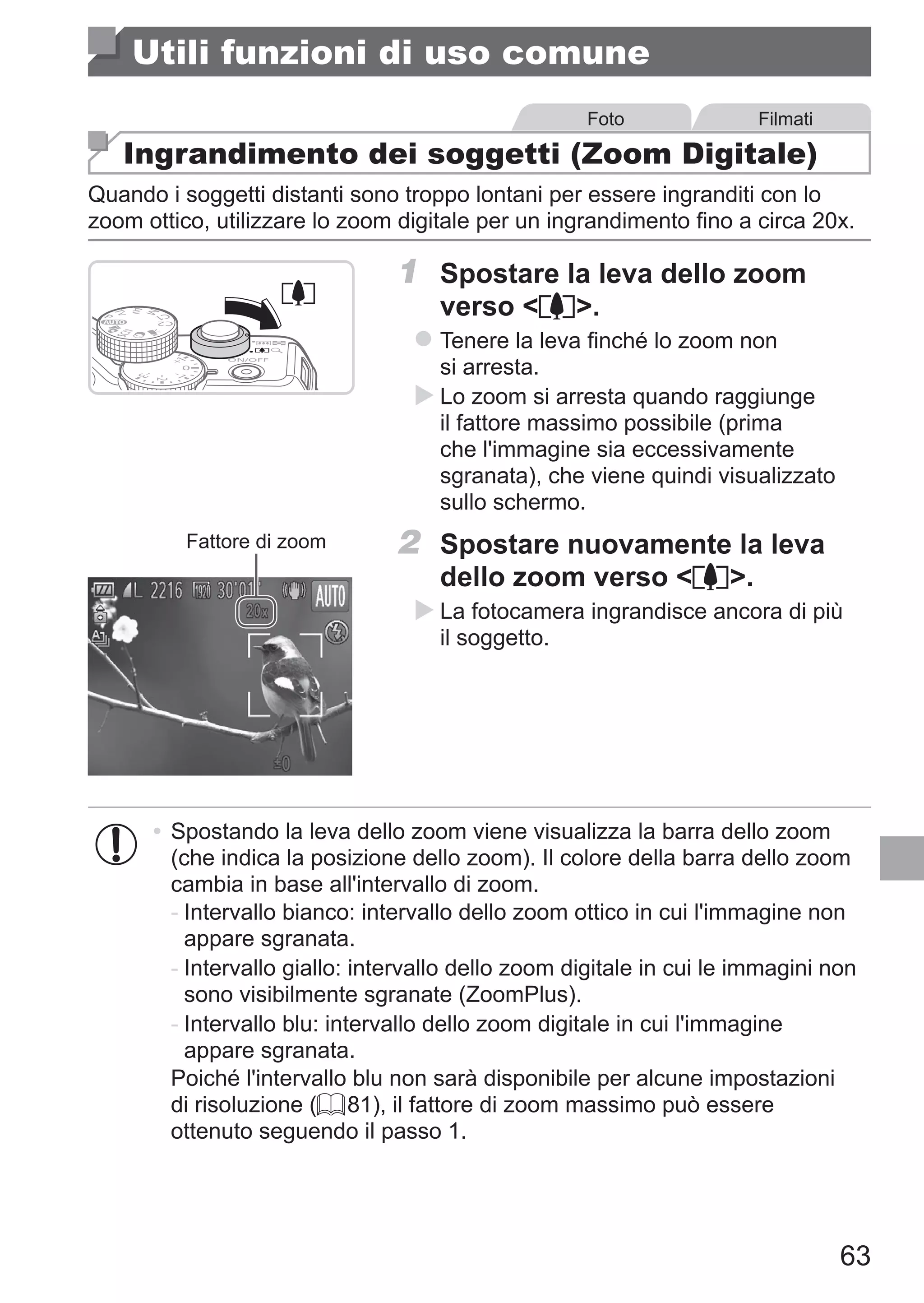 63
Utili funzioni di uso comune
Foto Filmati
Ingrandimento dei soggetti (Zoom Digitale)
Quando i soggetti distanti sono troppo lontani per essere ingranditi con lo
zoom ottico, utilizzare lo zoom digitale per un ingrandimento fino a circa 20x.
1	 Spostare la leva dello zoom
verso i.
zz Tenere la leva finché lo zoom non
si arresta.
XX Lo zoom si arresta quando raggiunge
il fattore massimo possibile (prima
che l'immagine sia eccessivamente
sgranata), che viene quindi visualizzato
sullo schermo.
Fattore di zoom 2	 Spostare nuovamente la leva
dello zoom verso i.
XX La fotocamera ingrandisce ancora di più
il soggetto.
•	Spostando la leva dello zoom viene visualizza la barra dello zoom
(che indica la posizione dello zoom). Il colore della barra dello zoom
cambia in base all'intervallo di zoom.
-	Intervallo bianco: intervallo dello zoom ottico in cui l'immagine non
appare sgranata.
-	Intervallo giallo: intervallo dello zoom digitale in cui le immagini non
sono visibilmente sgranate (ZoomPlus).
-	Intervallo blu: intervallo dello zoom digitale in cui l'immagine
appare sgranata.
Poiché l'intervallo blu non sarà disponibile per alcune impostazioni
di risoluzione (= 81), il fattore di zoom massimo può essere
ottenuto seguendo il passo 1.
 