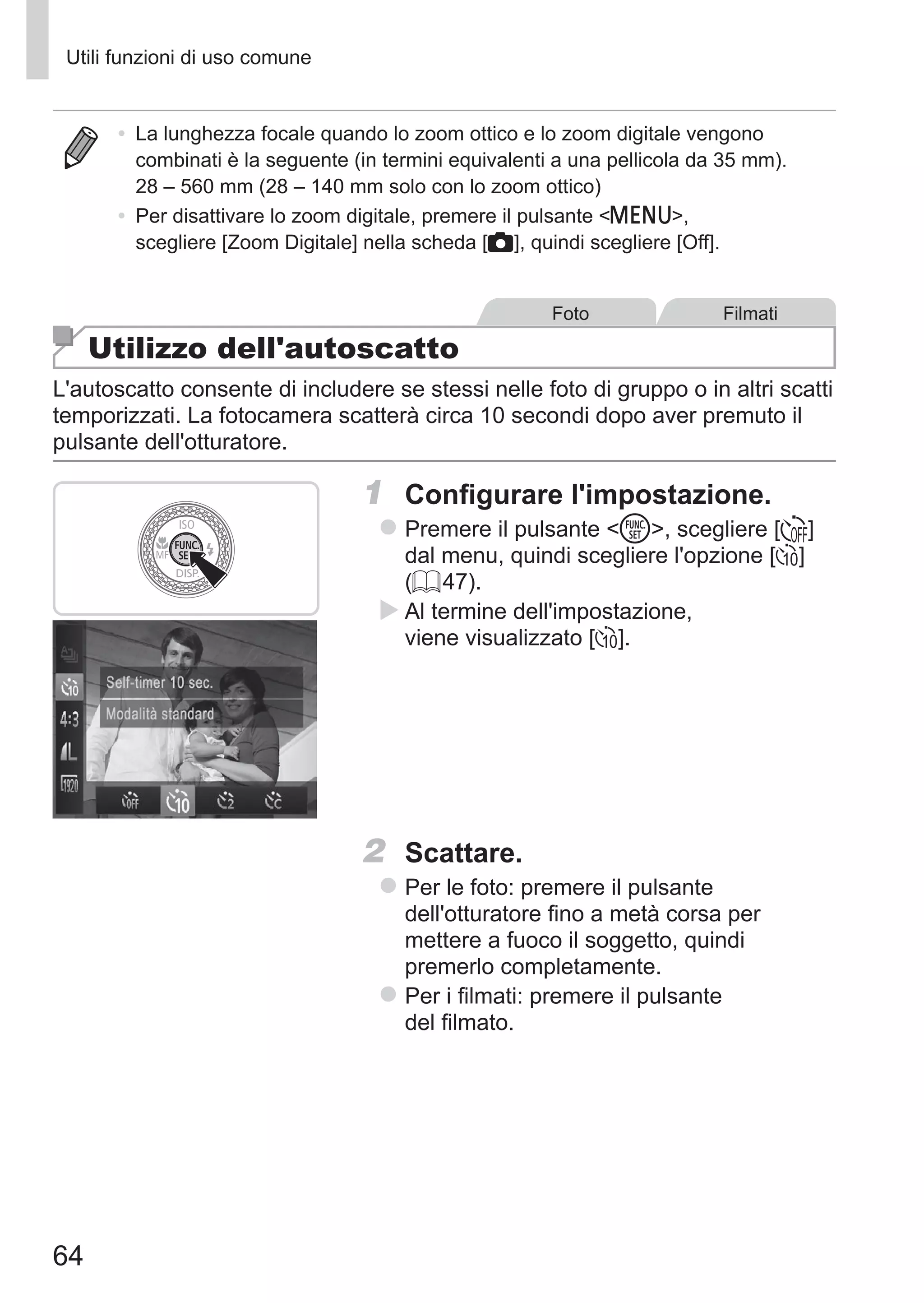 64
Utili funzioni di uso comune
•	 La lunghezza focale quando lo zoom ottico e lo zoom digitale vengono
combinati è la seguente (in termini equivalenti a una pellicola da 35 mm).
28 – 560 mm (28 – 140 mm solo con lo zoom ottico)
•	 Per disattivare lo zoom digitale, premere il pulsante n,
scegliere [Zoom Digitale] nella scheda [4], quindi scegliere [Off].
Foto Filmati
Utilizzo dell'autoscatto
L'autoscatto consente di includere se stessi nelle foto di gruppo o in altri scatti
temporizzati. La fotocamera scatterà circa 10 secondi dopo aver premuto il
pulsante dell'otturatore.
1	 Configurare l'impostazione.
zz Premere il pulsante m, scegliere [ ] 	
dal menu, quindi scegliere l'opzione []]
(= 47).
XX Al termine dell'impostazione,
viene visualizzato []].
2	 Scattare.
zz Per le foto: premere il pulsante
dell'otturatore fino a metà corsa per
mettere a fuoco il soggetto, quindi
premerlo completamente.
zz Per i filmati: premere il pulsante
del filmato.
 