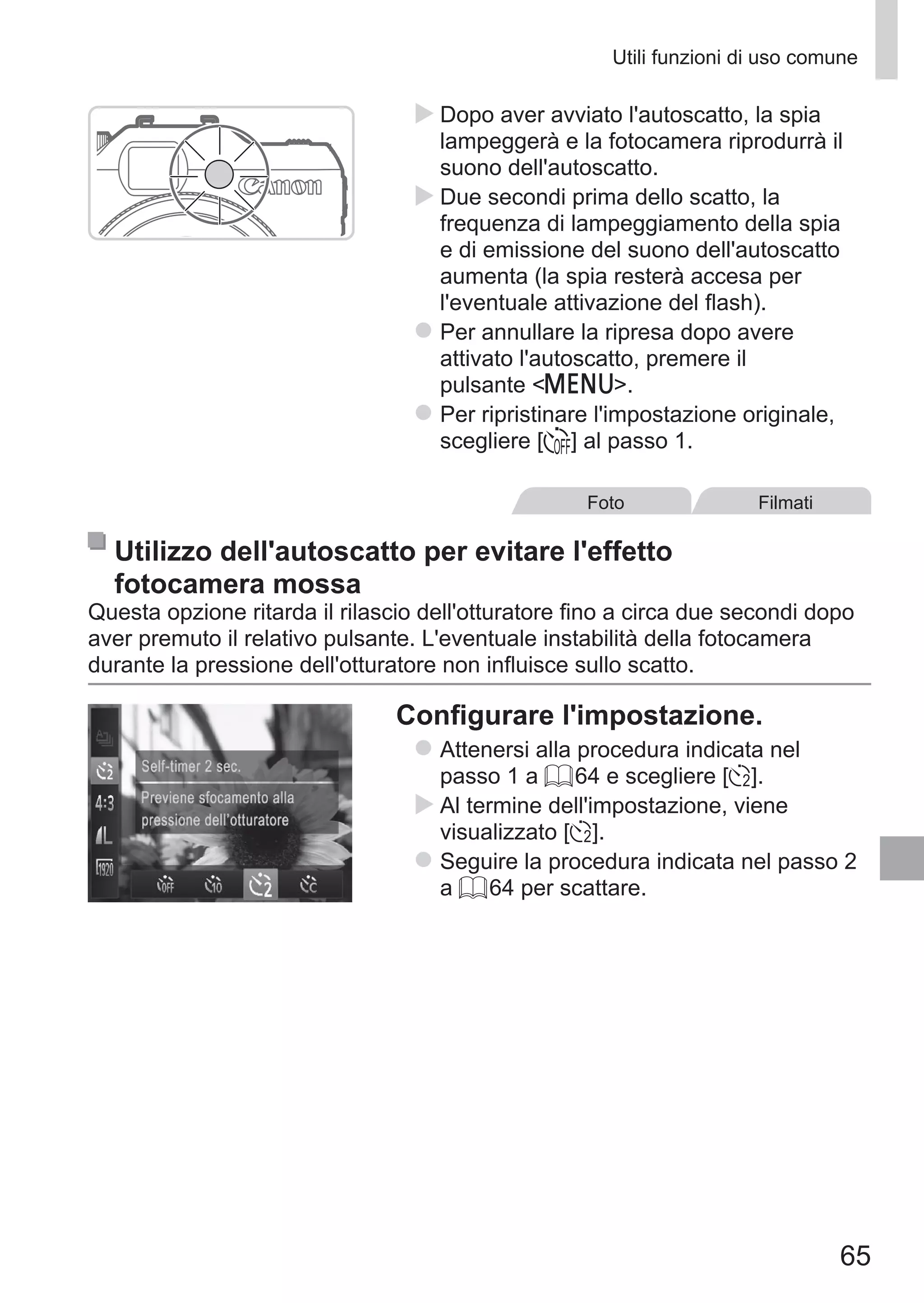 65
Utili funzioni di uso comune
XX Dopo aver avviato l'autoscatto, la spia
lampeggerà e la fotocamera riprodurrà il
suono dell'autoscatto.
XX Due secondi prima dello scatto, la
frequenza di lampeggiamento della spia
e di emissione del suono dell'autoscatto
aumenta (la spia resterà accesa per
l'eventuale attivazione del flash).
zz Per annullare la ripresa dopo avere
attivato l'autoscatto, premere il
pulsante n.
zz Per ripristinare l'impostazione originale,
scegliere [ ] al passo 1.
Foto Filmati
Utilizzo dell'autoscatto per evitare l'effetto
fotocamera mossa
Questa opzione ritarda il rilascio dell'otturatore fino a circa due secondi dopo
aver premuto il relativo pulsante. L'eventuale instabilità della fotocamera
durante la pressione dell'otturatore non influisce sullo scatto.
Configurare l'impostazione.
zz Attenersi alla procedura indicata nel
passo 1 a = 64 e scegliere [[].
XX Al termine dell'impostazione, viene
visualizzato [[].
zz Seguire la procedura indicata nel passo 2
a = 64 per scattare.
 