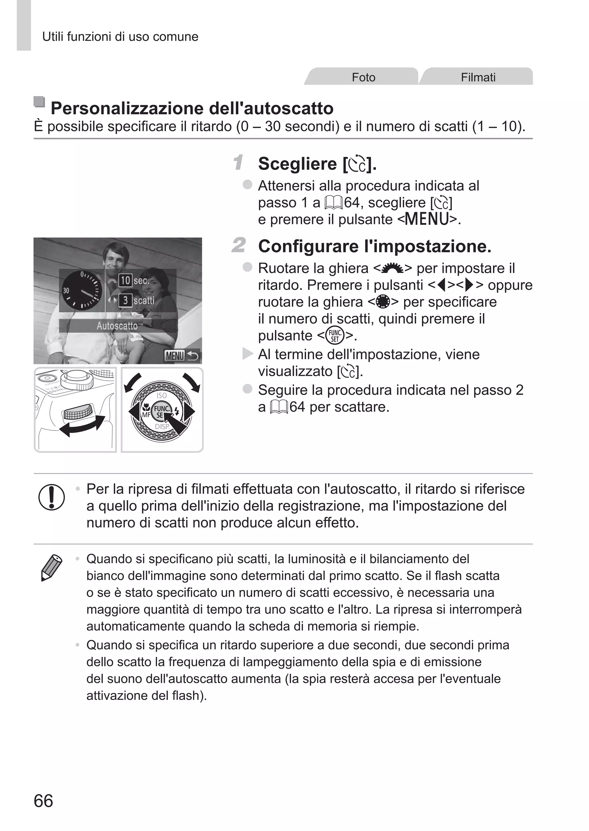 66
Utili funzioni di uso comune
Foto Filmati
Personalizzazione dell'autoscatto
È possibile specificare il ritardo (0 – 30 secondi) e il numero di scatti (1 – 10).
1	 Scegliere [$].
zz Attenersi alla procedura indicata al
passo 1 a = 64, scegliere [$]
e premere il pulsante n.
2	 Configurare l'impostazione.
zz Ruotare la ghiera z per impostare il
ritardo. Premere i pulsanti qr oppure
ruotare la ghiera 7 per specificare
il numero di scatti, quindi premere il
pulsante m.
XX Al termine dell'impostazione, viene
visualizzato [$].
zz Seguire la procedura indicata nel passo 2
a = 64 per scattare.
•	Per la ripresa di filmati effettuata con l'autoscatto, il ritardo si riferisce
a quello prima dell'inizio della registrazione, ma l'impostazione del
numero di scatti non produce alcun effetto.
•	 Quando si specificano più scatti, la luminosità e il bilanciamento del
bianco dell'immagine sono determinati dal primo scatto. Se il flash scatta
o se è stato specificato un numero di scatti eccessivo, è necessaria una
maggiore quantità di tempo tra uno scatto e l'altro. La ripresa si interromperà
automaticamente quando la scheda di memoria si riempie.
•	 Quando si specifica un ritardo superiore a due secondi, due secondi prima
dello scatto la frequenza di lampeggiamento della spia e di emissione
del suono dell'autoscatto aumenta (la spia resterà accesa per l'eventuale
attivazione del flash).
 