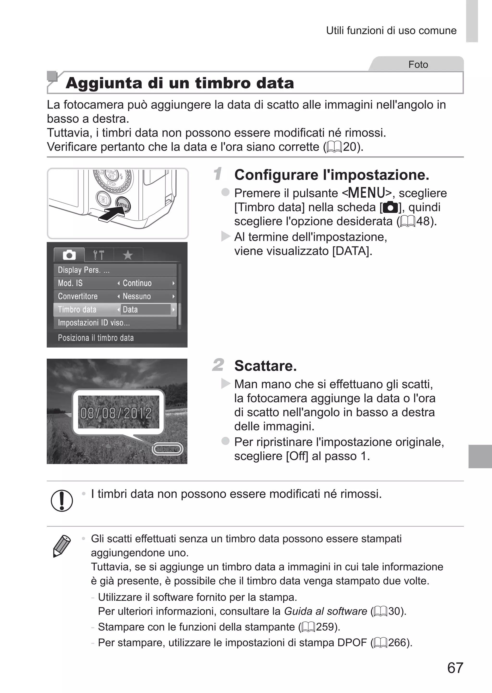 67
Utili funzioni di uso comune
Foto
Aggiunta di un timbro data
La fotocamera può aggiungere la data di scatto alle immagini nell'angolo in
basso a destra.
Tuttavia, i timbri data non possono essere modificati né rimossi.
Verificare pertanto che la data e l'ora siano corrette (= 20).
1	 Configurare l'impostazione.
zz Premere il pulsante n, scegliere
[Timbro data] nella scheda [4], quindi
scegliere l'opzione desiderata (= 48).
XX Al termine dell'impostazione,
viene visualizzato [DATA].
2	 Scattare.
XX Man mano che si effettuano gli scatti,
la fotocamera aggiunge la data o l'ora
di scatto nell'angolo in basso a destra
delle immagini.
zz Per ripristinare l'impostazione originale,
scegliere [Off] al passo 1.
•	I timbri data non possono essere modificati né rimossi.
•	 Gli scatti effettuati senza un timbro data possono essere stampati
aggiungendone uno.
Tuttavia, se si aggiunge un timbro data a immagini in cui tale informazione
è già presente, è possibile che il timbro data venga stampato due volte.
-	Utilizzare il software fornito per la stampa.	
Per ulteriori informazioni, consultare la Guida al software (= 30).
-	Stampare con le funzioni della stampante (= 259).
-	Per stampare, utilizzare le impostazioni di stampa DPOF (= 266).
 