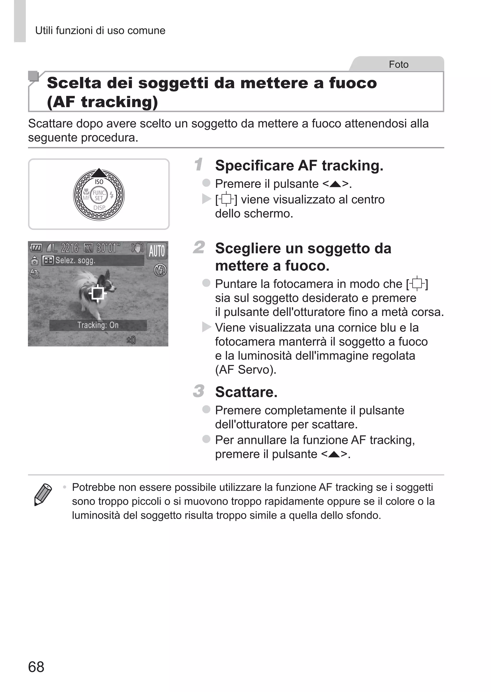 68
Utili funzioni di uso comune
Foto
Scelta dei soggetti da mettere a fuoco
(AF tracking)
Scattare dopo avere scelto un soggetto da mettere a fuoco attenendosi alla
seguente procedura.
1	 Specificare AF tracking.
zz Premere il pulsante o.
XX [ ] viene visualizzato al centro
dello schermo.
2	 Scegliere un soggetto da
mettere a fuoco.
zz Puntare la fotocamera in modo che [ ] 	
sia sul soggetto desiderato e premere
il pulsante dell'otturatore fino a metà corsa.
XX Viene visualizzata una cornice blu e la
fotocamera manterrà il soggetto a fuoco
e la luminosità dell'immagine regolata
(AF Servo).
3	 Scattare.
zz Premere completamente il pulsante
dell'otturatore per scattare.
zz Per annullare la funzione AF tracking,
premere il pulsante o.
•	 Potrebbe non essere possibile utilizzare la funzione AF tracking se i soggetti
sono troppo piccoli o si muovono troppo rapidamente oppure se il colore o la
luminosità del soggetto risulta troppo simile a quella dello sfondo.
 