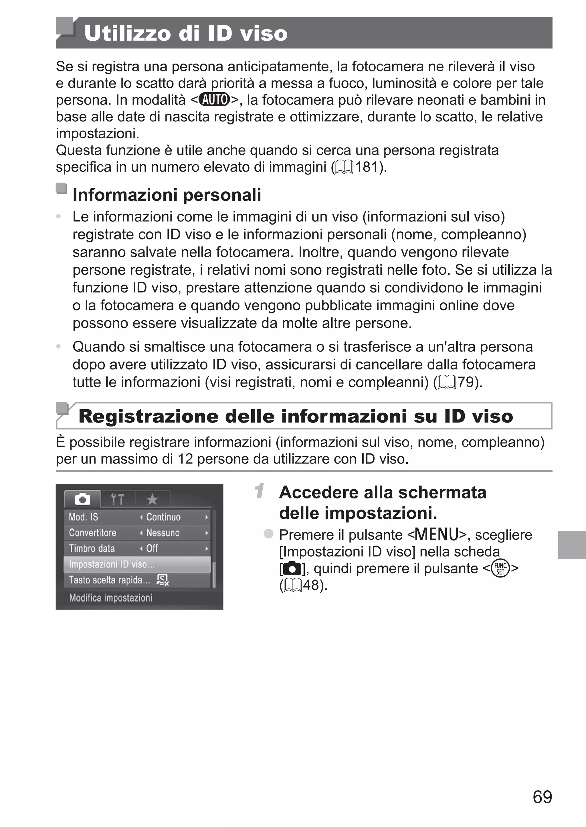 69
Utilizzo di ID viso
Se si registra una persona anticipatamente, la fotocamera ne rileverà il viso
e durante lo scatto darà priorità a messa a fuoco, luminosità e colore per tale
persona. In modalità A, la fotocamera può rilevare neonati e bambini in
base alle date di nascita registrate e ottimizzare, durante lo scatto, le relative
impostazioni.
Questa funzione è utile anche quando si cerca una persona registrata
specifica in un numero elevato di immagini (= 181).
Informazioni personali
•	 Le informazioni come le immagini di un viso (informazioni sul viso)
registrate con ID viso e le informazioni personali (nome, compleanno)
saranno salvate nella fotocamera. Inoltre, quando vengono rilevate
persone registrate, i relativi nomi sono registrati nelle foto. Se si utilizza la
funzione ID viso, prestare attenzione quando si condividono le immagini
o la fotocamera e quando vengono pubblicate immagini online dove
possono essere visualizzate da molte altre persone.
•	 Quando si smaltisce una fotocamera o si trasferisce a un'altra persona
dopo avere utilizzato ID viso, assicurarsi di cancellare dalla fotocamera
tutte le informazioni (visi registrati, nomi e compleanni) (= 79).
Registrazione delle informazioni su ID viso
È possibile registrare informazioni (informazioni sul viso, nome, compleanno)
per un massimo di 12 persone da utilizzare con ID viso.
1	 Accedere alla schermata
delle impostazioni.
zz Premere il pulsante n, scegliere
[Impostazioni ID viso] nella scheda
[4], quindi premere il pulsante m
(= 48).
 